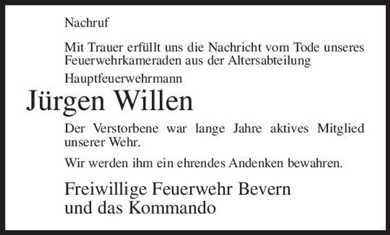 <p>Nachruf Mit Trauer erfüllt uns die Nachricht vom Tode unseres Feuerwehrkameraden aus der Altersabteilung Hauptfeuerwehrmann</p><p>Jürgen Willen<br />Der Verstorbene war lange Jahre aktives Mitglied unserer Wehr. Wir werden ihm ein ehrendes Andenken bewahren.</p><p>Freiwillige Feuerwehr Bevern und das Kommando</p>