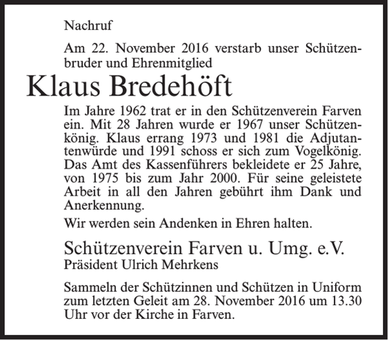 <p>Nachruf<br />Am 22. November 2016 verstarb unser Schützenbruder und Ehrenmitglied</p><p>Klaus Bredehöft</p><p>Im Jahre 1962 trat er in den Schützenverein Farven<br />ein. Mit 28 Jahren wurde er 1967 unser Schützenkönig. Klaus errang 1973 und 1981 die Adjutantenwürde und 1991 schoss er sich zum Vogelkönig.<br />Das Amt des Kassenführers bekleidete er 25 Jahre,<br />von 1975 bis zum Jahr 2000. Für seine ­geleistete<br />Arbeit in all den Jahren gebührt ihm Dank und<br />­Anerkennung.<br />Wir werden sein Andenken in Ehren halten.</p><p>Schützenverein Farven u. Umg. e.V.<br />Präsident Ulrich Mehrkens</p><p>Sammeln der Schützinnen und Schützen in Uniform<br />zum letzten Geleit am 28. November 2016 um 13.30<br />Uhr vor der Kirche in Farven.</p>