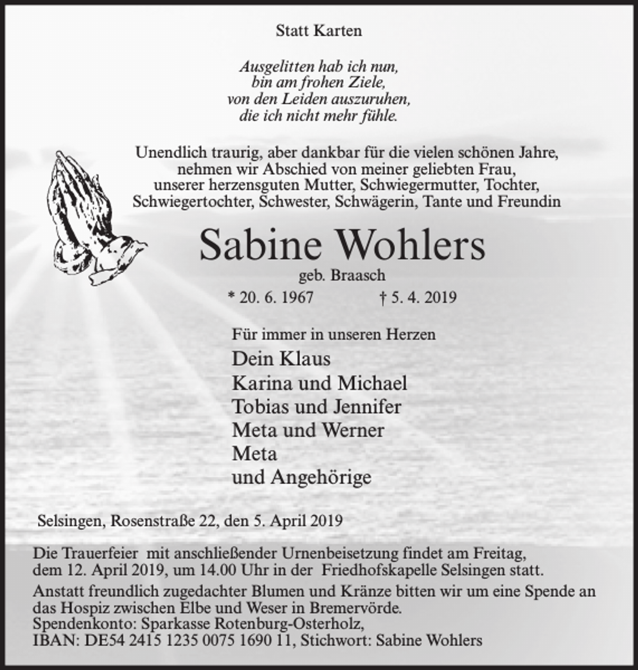 <p>Statt Karten<br />Ausgelitten hab ich nun,<br />bin am frohen Ziele,<br />von den Leiden auszuruhen,<br />die ich nicht mehr fühle.<br />Unendlich traurig, aber dankbar für die vielen schönen Jahre,<br />nehmen wir Abschied von meiner geliebten Frau,<br />unserer herzensguten Mutter, Schwiegermutter, Tochter,<br />Schwiegertochter, Schwester, Schwägerin, Tante und Freundin</p><p>Sabine Wohlers<br />geb. Braasch<br />* 20. 6. 1967<br />† 5. 4. 2019<br />Für immer in unseren Herzen</p><p>Dein Klaus<br />Karina und Michael<br />Tobias und Jennifer<br />Meta und Werner<br />Meta<br />und Angehörige<br />Selsingen, Rosenstraße 22, den 5. April 2019<br />Die Trauerfeier mit anschließender Urnenbeisetzung findet am Freitag,<br />dem 12. April 2019, um 14.00 Uhr in der Friedhofskapelle Selsingen statt.<br />Anstatt freundlich zugedachter Blumen und Kränze bitten wir um eine Spende an<br />das Hospiz zwischen Elbe und Weser in Bremervörde.<br />Spendenkonto: Sparkasse Rotenburg-Osterholz,<br />IBAN: DE54 2415 1235 0075 1690 11, Stichwort: Sabine Wohlers</p>