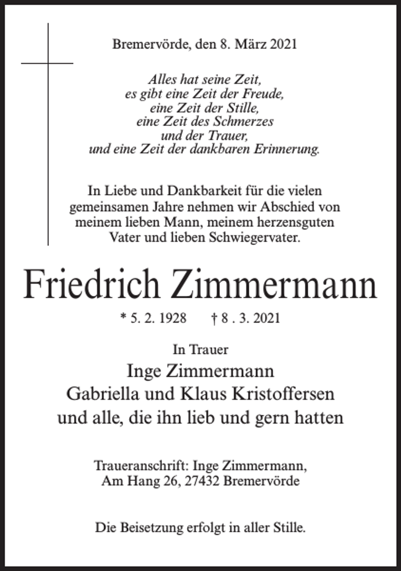 <p>Bremervörde, den 8. März 2021<br />Alles hat seine Zeit,<br />es gibt eine Zeit der Freude,<br />eine Zeit der Stille,<br />eine Zeit des Schmerzes<br />und der Trauer,<br />und eine Zeit der dankbaren Erinnerung.<br />In Liebe und Dankbarkeit für die vielen<br />gemeinsamen Jahre nehmen wir Abschied von<br />meinem lieben Mann, meinem herzensguten<br />Vater und lieben Schwiegervater.</p><p>Friedrich Zimmermann<br />* 5. 2. 1928</p><p>† 8 . 3. 2021</p><p>In Trauer</p><p>Inge Zimmermann<br />Gabriella und Klaus Kristoffersen<br />und alle, die ihn lieb und gern hatten<br />Traueranschrift: Inge Zimmermann,<br />Am Hang 26, 27432 Bremervörde<br />Die Beisetzung erfolgt in aller Stille.</p>