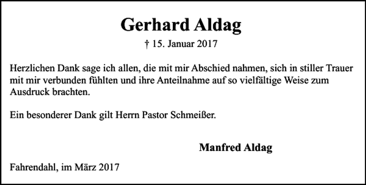 <p>Gerhard Aldag<br />† 15. Januar 2017<br />Herzlichen Dank sage ich allen, die mit mir Abschied nahmen, sich in stiller Trauer<br />mit mir verbunden fühlten und ihre Anteilnahme auf so vielfältige Weise zum<br />Ausdruck brachten.<br />Ein besonderer Dank gilt Herrn Pastor Schmeißer.</p><p>Manfred Aldag<br />Fahrendahl, im März 2017</p>