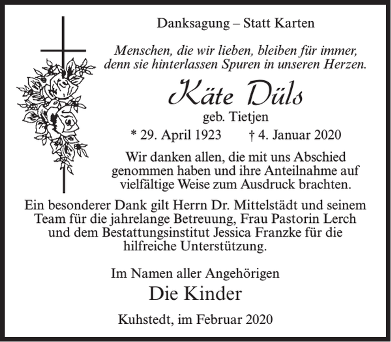 <p>Danksagung – Statt Karten<br />Menschen, die wir lieben, bleiben für immer,<br />denn sie hinterlassen Spuren in unseren Herzen.</p><p>Käte Düls</p><p>geb. Tietjen<br />* 29. April 1923<br />† 4. Januar 2020<br />Wir danken allen, die mit uns Abschied<br />genommen haben und ihre Anteilnahme auf<br />vielfältige Weise zum Ausdruck brachten.<br />Ein besonderer Dank gilt Herrn Dr. Mittelstädt und seinem<br />Team für die jahrelange Betreuung, Frau Pastorin Lerch<br />und dem Bestattungsinstitut Jessica Franzke für die<br />hilfreiche Unterstützung.<br />Im Namen aller Angehörigen</p><p>Die Kinder<br />Kuhstedt, im Februar 2020</p>