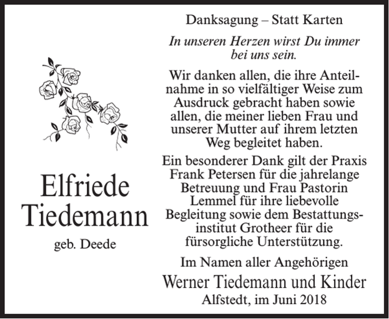<p>Danksagung – Statt Karten<br />In unseren Herzen wirst Du immer<br />bei uns sein.</p><p>Elfriede<br />Tiedemann<br />geb. Deede</p><p>Wir danken allen, die ihre Anteilnahme in so vielfältiger Weise zum<br />Ausdruck gebracht haben sowie<br />allen, die meiner lieben Frau und<br />unserer Mutter auf ihrem letzten<br />Weg begleitet haben.<br />Ein besonderer Dank gilt der Praxis<br />Frank Petersen für die jahrelange<br />Betreuung und Frau Pastorin<br />Lemmel für ihre liebevolle<br />Begleitung sowie dem Bestattungsinstitut Grotheer für die<br />fürsorgliche Unterstützung.<br />Im Namen aller Angehörigen</p><p>Werner Tiedemann und Kinder<br />Alfstedt, im Juni 2018</p>