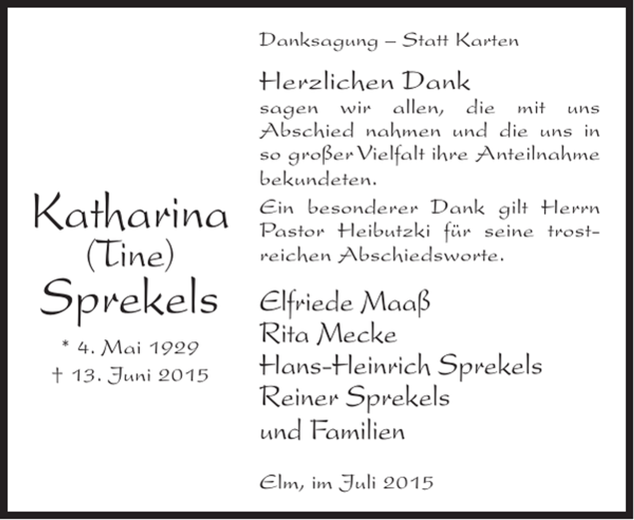 <p>Danksagung – Statt Karten</p><p>Herzlichen Dank</p><p>Katharina<br />(Tine)</p><p>Sprekels<br />* 4. Mai 1929<br />† 13. Juni 2015</p><p>sagen wir allen, die mit uns<br />Abschied nahmen und die uns in<br />so großer Vielfalt ihre Anteilnahme<br />bekundeten.<br />Ein besonderer Dank gilt Herrn<br />Pastor Heibutzki für seine trostreichen Abschiedsworte.</p><p>Elfriede Maaß<br />Rita Mecke<br />Hans-Heinrich Sprekels<br />Reiner Sprekels<br />und Familien<br />Elm, im Juli 2015</p>