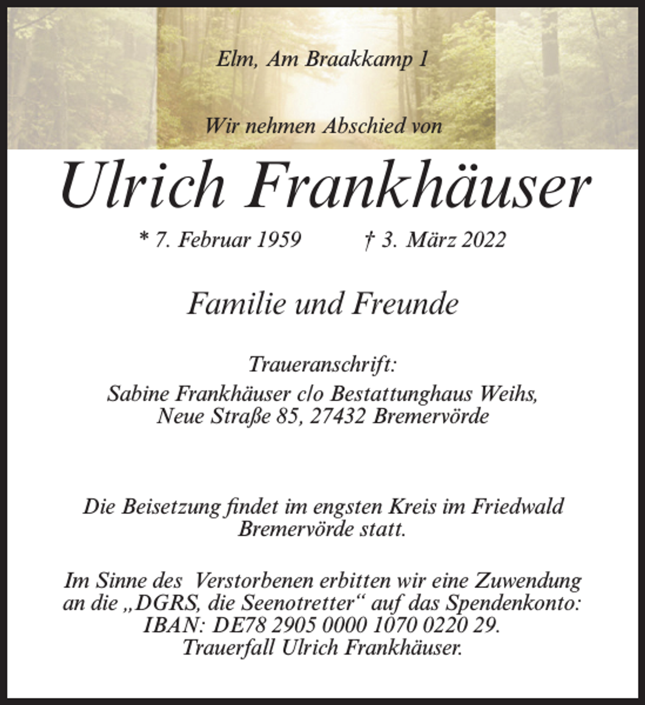 <p>Elm, Am Braakkamp 1<br />Wir nehmen Abschied von</p><p>Ulrich Frankhäuser<br />* 7. Februar 1959</p><p>† 3. März 2022</p><p>Familie und Freunde<br />Traueranschrift:<br />Sabine Frankhäuser c/o Bestattunghaus Weihs,<br />Neue Straße 85, 27432 Bremervörde</p><p>Die Beisetzung findet im engsten Kreis im Friedwald<br />Bremervörde statt.<br />Im Sinne des Verstorbenen erbitten wir eine Zuwendung<br />an die „DGRS, die Seenotretter“ auf das Spendenkonto:<br />IBAN: DE78 2905 0000 107220 29.<br />Trauerfall Ulrich Frankhäuser.</p>
