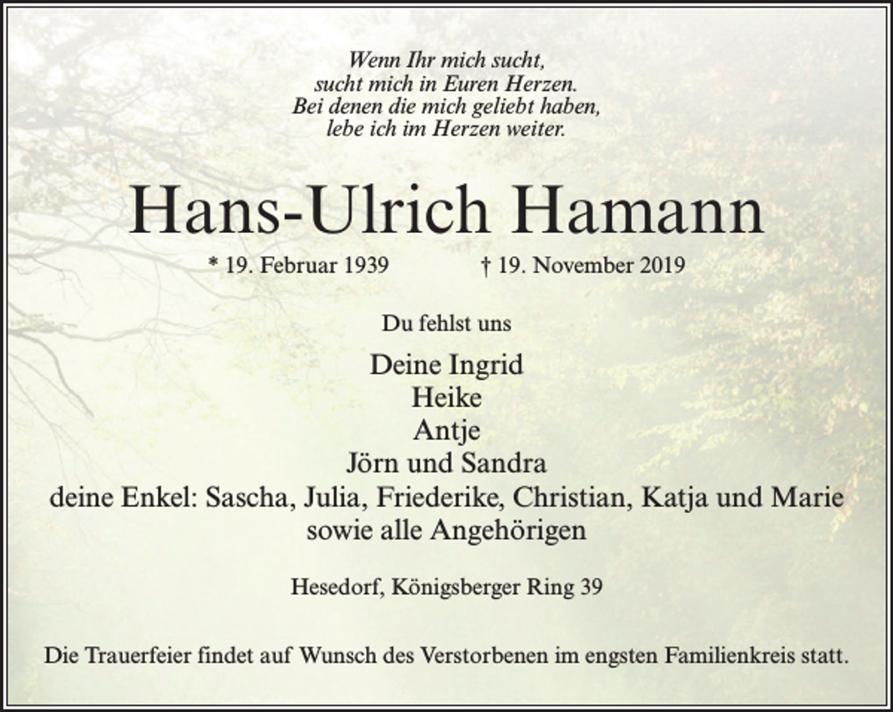 <p>Wenn Ihr mich sucht,<br />sucht mich in Euren Herzen.<br />Bei denen die mich geliebt haben,<br />lebe ich im Herzen weiter.</p><p>Hans-Ulrich Hamann<br />* 19. Februar 1939 † 19. November 2019<br />Du fehlst uns</p><p>Deine Ingrid<br />Heike<br />Antje<br />Jörn und Sandra<br />deine Enkel: Sascha, Julia, Friederike, Christian, Katja und Marie<br />sowie alle Angehörigen<br />Hesedorf, Königsberger Ring 39<br />Die Trauerfeier findet auf Wunsch des Verstorbenen im engsten Familienkreis statt.</p>