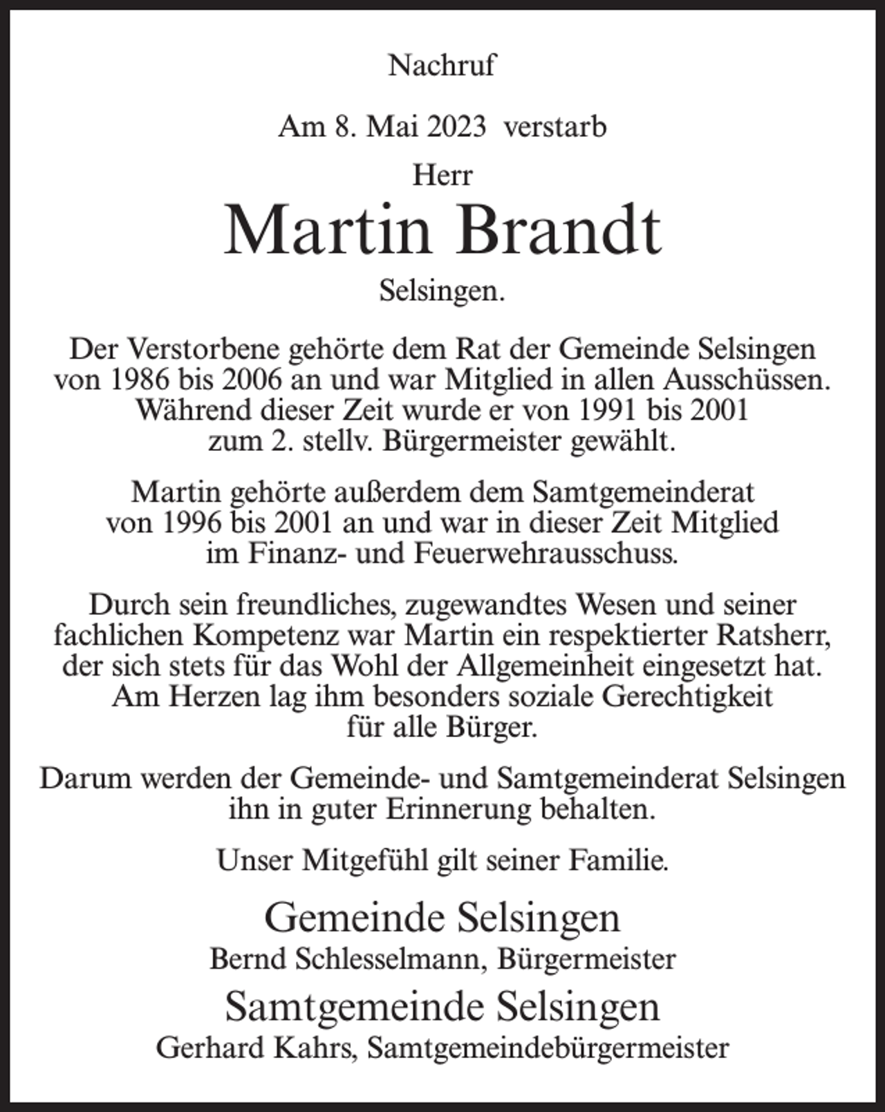 <p>Nachruf<br />Am 8. Mai 2023 verstarb<br />Herr</p><p>Martin Brandt<br />Selsingen.<br />Der Verstorbene gehörte dem Rat der Gemeinde Selsingen<br />von 1986 bis 2006 an und war Mitglied in allen Ausschüssen.<br />Während dieser Zeit wurde er von 1991 bis 2001<br />zum 2. stellv. Bürgermeister gewählt.<br />Martin gehörte außerdem dem Samtgemeinderat<br />von 1996 bis 2001 an und war in dieser Zeit Mitglied<br />im Finanz- und Feuerwehrausschuss.<br />Durch sein freundliches, zugewandtes Wesen und seiner<br />fachlichen Kompetenz war Martin ein respektierter Ratsherr,<br />der sich stets für das Wohl der Allgemeinheit eingesetzt hat.<br />Am Herzen lag ihm besonders soziale Gerechtigkeit<br />für alle Bürger.<br />Darum werden der Gemeinde- und Samtgemeinderat Selsingen<br />ihn in guter Erinnerung behalten.<br />Unser Mitgefühl gilt seiner Familie.</p><p>Gemeinde Selsingen</p><p>Bernd Schlesselmann, Bürgermeister</p><p>Samtgemeinde Selsingen</p><p>Gerhard Kahrs, Samtgemeindebürgermeister</p>