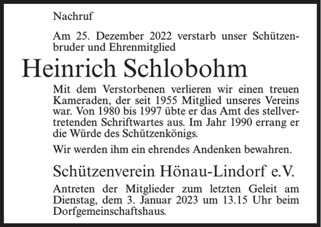 <p>Nachruf<br />Am 25. Dezember 2022 verstarb unser Schützenbruder und Ehrenmitglied</p><p>Heinrich Schlobohm</p><p>Mit dem Verstorbenen verlieren wir einen treuen<br />Kameraden, der seit 1955 Mitglied unseres Vereins<br />war. Von 1980 bis 1997 übte er das Amt des stellvertretenden Schriftwartes aus. Im Jahr 1990 errang er<br />die Würde des Schützenkönigs.<br />Wir werden ihm ein ehrendes Andenken bewahren.</p><p>Schützenverein Hönau-Lindorf e.V.<br />Antreten der Mitglieder zum letzten Geleit am<br />Dienstag, dem 3. Januar 2023 um 13.15 Uhr beim<br />Dorf­gemeinschaftshaus.</p>