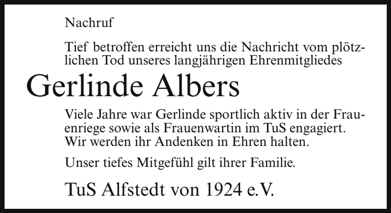 <p>Nachruf<br />Tief betroffen erreicht uns die Nachricht vom plötzlichen Tod unseres langjährigen Ehrenmitgliedes</p><p>Gerlinde Albers</p><p>Viele Jahre war Gerlinde sportlich aktiv in der Frauenriege sowie als Frauenwartin im TuS engagiert.<br />Wir werden ihr Andenken in Ehren halten.<br />Unser tiefes Mitgefühl gilt ihrer Familie.</p><p>TuS Alfstedt von 1924 e.V.</p>