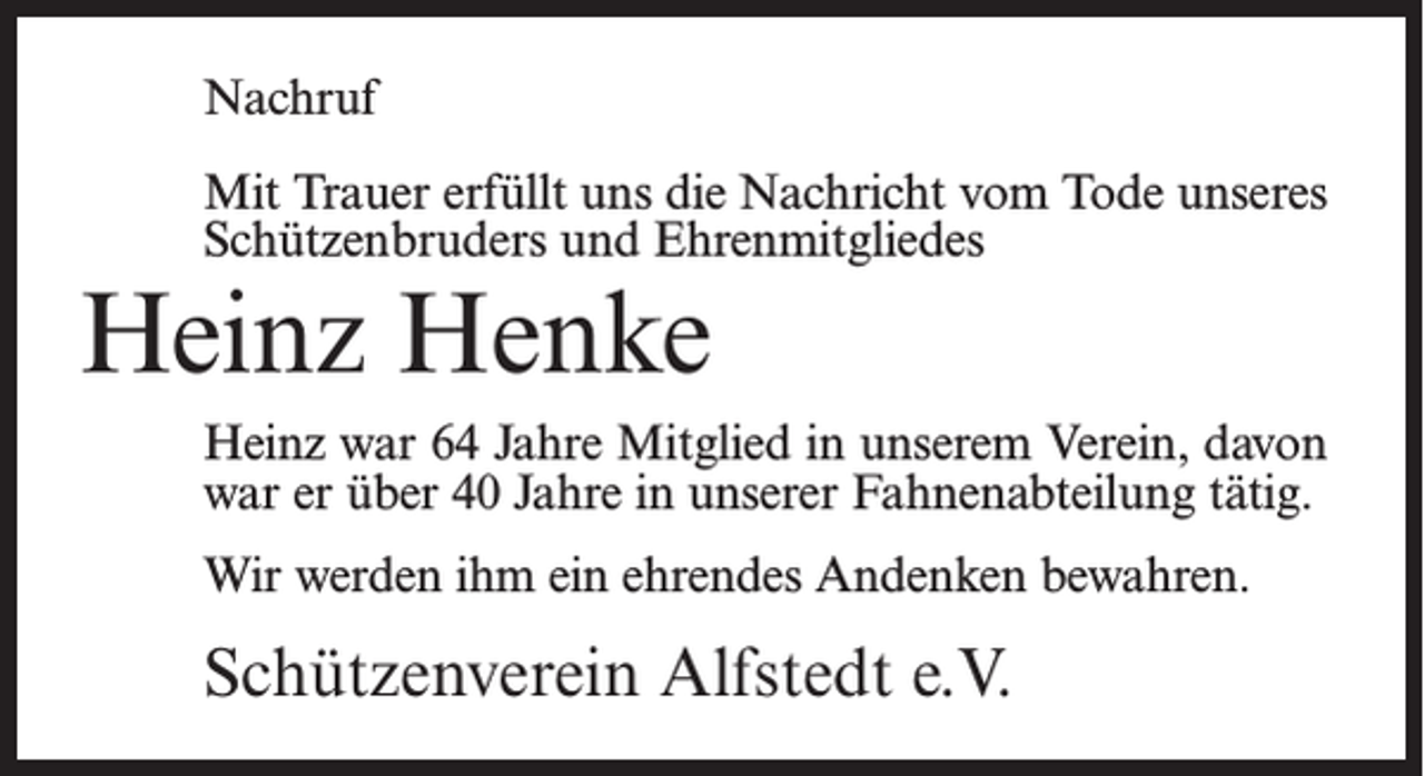 <p>Nachruf<br />Mit Trauer erfüllt uns die Nachricht vom Tode unseres<br />Schützenbruders und Ehrenmitgliedes</p><p>Heinz Henke</p><p>Heinz war 64 Jahre Mitglied in unserem Verein, davon<br />war er über 40 Jahre in unserer Fahnenabteilung tätig.<br />Wir werden ihm ein ehrendes Andenken bewahren.</p><p>Schützenverein Alfstedt e.V.</p>