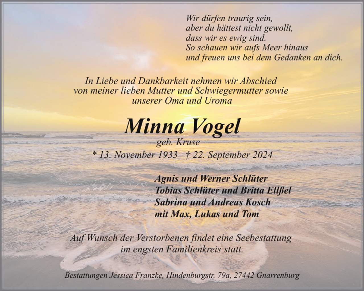 <p>Wir dürfen traurig sein,<br />aber du hättest nicht gewollt,<br />dass wir es ewig sind.<br />So schauen wir aufs Meer hinaus<br />und freuen uns bei dem Gedanken an dich.</p><p>In Liebe und Dankbarkeit nehmen wir Abschied<br />von meiner lieben Mutter und Schwiegermutter sowie<br />unserer Oma und Uroma</p><p>Minna Vogel</p><p>geb. Kruse<br />* 13. November 1933 † 22. September 2024<br />Agnis und Werner Schlüter<br />Tobias Schlüter und Britta Ellßel<br />Sabrina und Andreas Kosch<br />mit Max, Lukas und Tom<br />Auf Wunsch der Verstorbenen findet eine Seebestattung<br />im engsten Familienkreis statt.<br />Bestattungen Jessica Franzke, Hindenburgstr. 79a, 27442 Gnarrenburg</p>