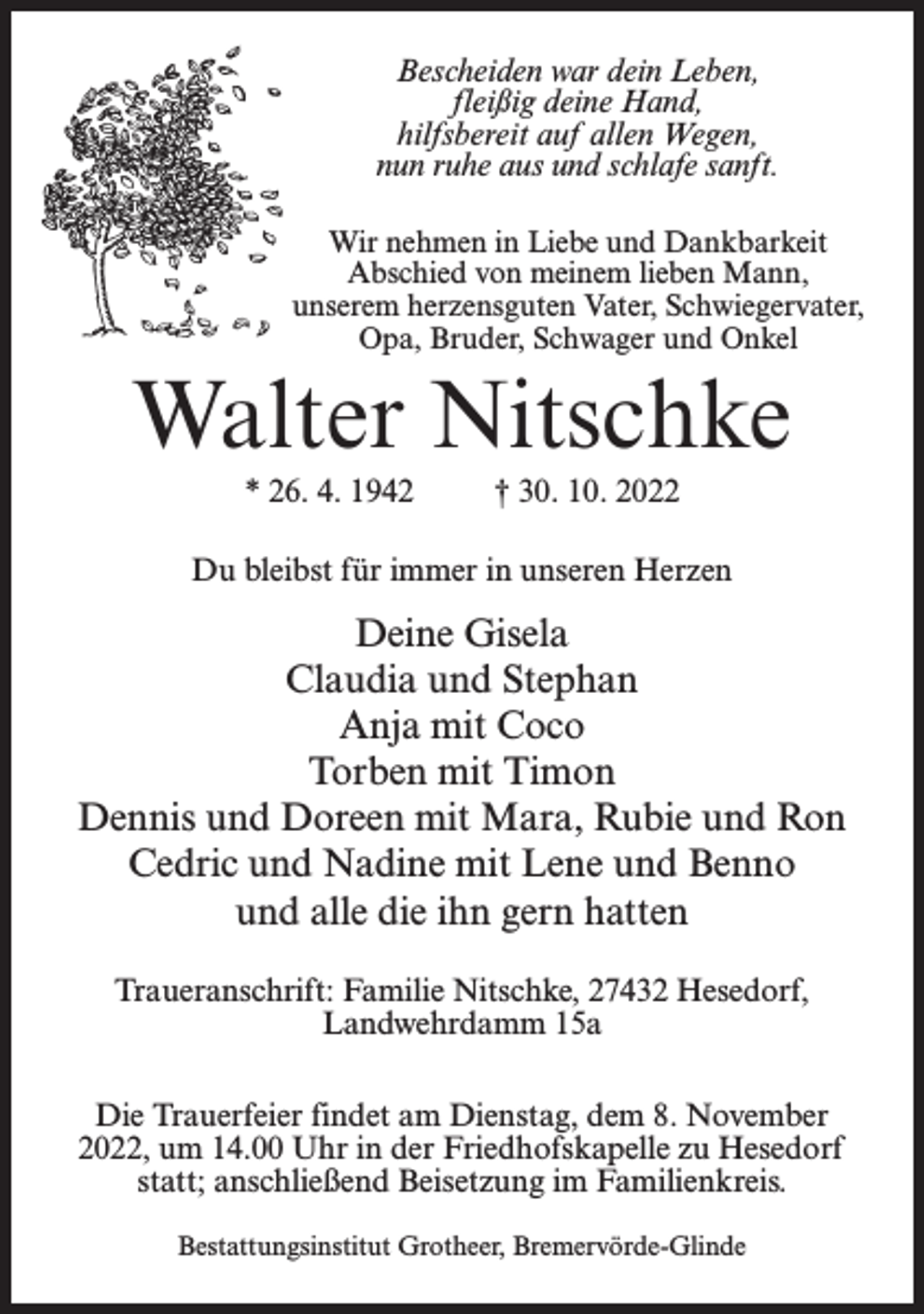 <p>Bescheiden war dein Leben,<br />fleißig deine Hand,<br />hilfsbereit auf allen Wegen,<br />nun ruhe aus und schlafe sanft.<br />Wir nehmen in Liebe und Dankbarkeit<br />Abschied von meinem lieben Mann,<br />unserem herzensguten Vater, Schwiegervater,<br />Opa, Bruder, Schwager und Onkel</p><p>Walter Nitschke<br />* 26. 4. 1942 † 30. 10. 2022<br />Du bleibst für immer in unseren Herzen</p><p>Deine Gisela<br />Claudia und Stephan<br />Anja mit Coco<br />Torben mit Timon<br />Dennis und Doreen mit Mara, Rubie und Ron<br />Cedric und Nadine mit Lene und Benno<br />und alle die ihn gern hatten<br />Traueranschrift: Familie Nitschke, 27432 Hesedorf,<br />Landwehrdamm 15a<br />Die Trauerfeier findet am Dienstag, dem 8. November<br />2022, um 14.00 Uhr in der Friedhofskapelle zu Hesedorf<br />statt; anschließend Beisetzung im Familienkreis.<br />Bestattungsinstitut Grotheer, Bremervörde-Glinde</p>