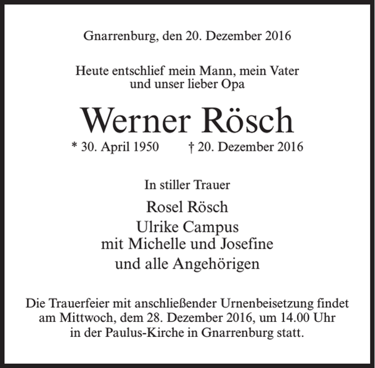 <p>Gnarrenburg, den 20. Dezember 2016<br />Heute entschlief mein Mann, mein Vater<br />und u<br />­ nser lieber Opa</p><p>Werner Rösch</p><p>* 30. April 1950</p><p>† 20. Dezember 2016</p><p>In stiller Trauer</p><p>Rosel Rösch<br />Ulrike Campus<br />mit Michelle und Josefine<br />und alle Angehörigen<br />Die Trauerfeier mit anschließender Urnenbeisetzung findet<br />am Mittwoch, dem 28. Dezember 2016, ­um 14.00 Uhr<br />in der Paulus-Kirche in Gnarrenburg statt.</p>