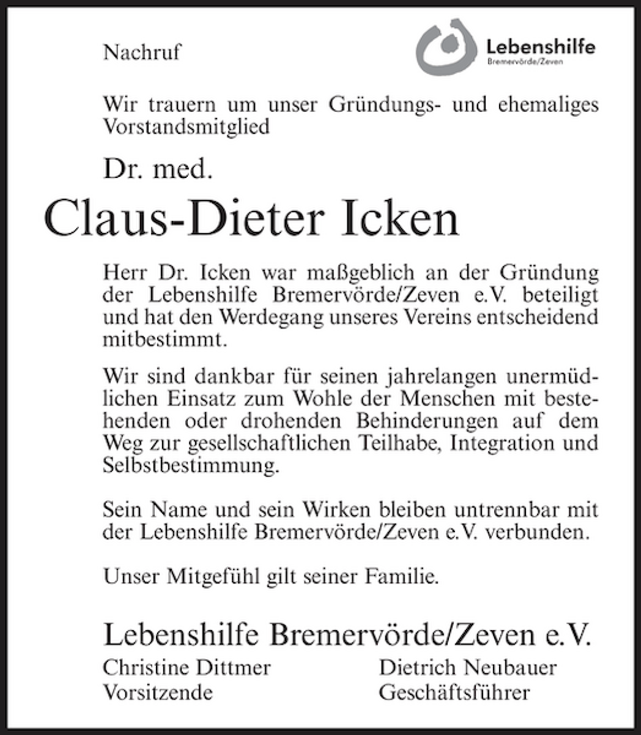 <p>Nachruf Wir trauern um unser Gründungs- und ehemaliges Vorstandsmitglied</p><p>Dr. med.</p><p>Claus-Dieter Icken<br />Herr Dr. Icken war maßgeblich an der Gründung der Lebenshilfe Bremervörde/Zeven e.V. beteiligt und hat den Werdegang unseres Vereins entscheidend mitbestimmt. Wir sind dankbar für seinen jahrelangen unermüdlichen Einsatz zum Wohle der Menschen mit bestehenden oder drohenden Behinderungen auf dem Weg zur gesellschaftlichen Teilhabe, Integration und Selbstbestimmung. Sein Name und sein Wirken bleiben untrennbar mit der Lebenshilfe Bremervörde/Zeven e.V. verbunden. Unser Mitgefühl gilt seiner Familie.</p><p>Lebenshilfe Bremervörde/Zeven e.V.<br />Christine Dittmer Vorsitzende Dietrich Neubauer Geschäftsführer</p>