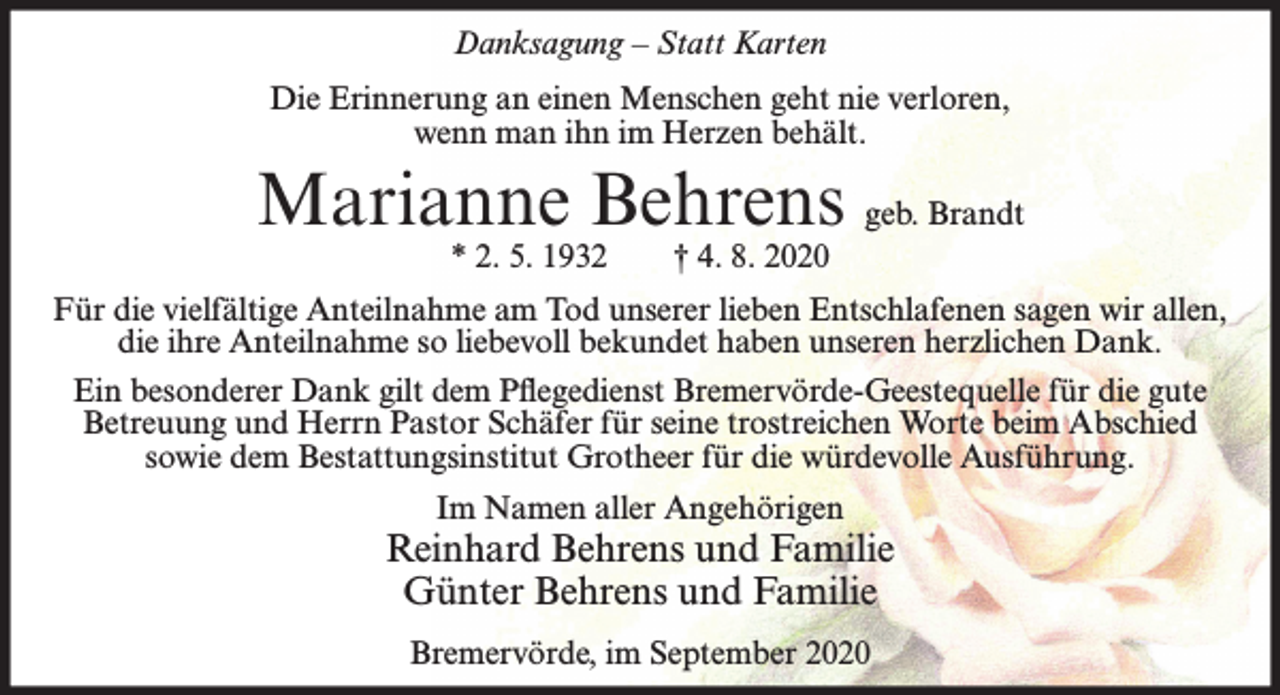 <p>Danksagung – Statt Karten<br />Die Erinnerung an einen Menschen geht nie verloren,<br />wenn man ihn im Herzen behält.</p><p>Marianne Behrens geb. Brandt<br />* 2. 5. 1932</p><p>† 4. 8. 2020</p><p>Für die vielfältige Anteilnahme am Tod unserer lieben Entschlafenen sagen wir allen,<br />die ihre Anteilnahme so liebevoll bekundet haben unseren herzlichen Dank.<br />Ein besonderer Dank gilt dem Pflegedienst Bremervörde-Geestequelle für die gute<br />Betreuung und Herrn Pastor Schäfer für seine trostreichen Worte beim Abschied<br />sowie dem Bestattungsinstitut Grotheer für die würdevolle Ausführung.<br />Im Namen aller Angehörigen</p><p>Reinhard Behrens und Familie<br />Günter Behrens und Familie<br />Bremervörde, im September 2020</p>