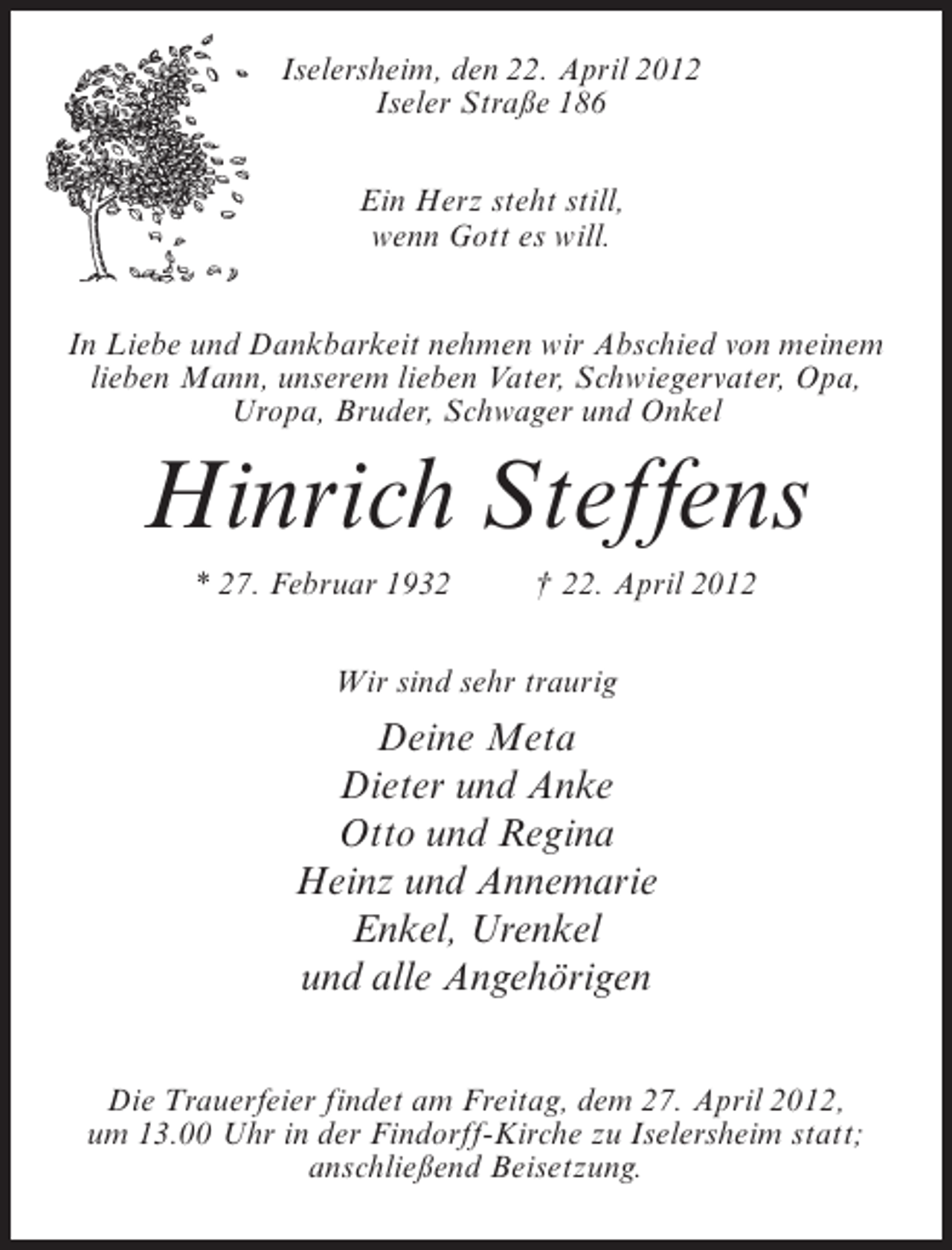 <p>Iselersheim, den 22. April 2012<br />Iseler Straße 186<br />Ein Herz steht still,<br />wenn Gott es will.<br />In Liebe und Dankbarkeit nehmen wir Abschied von meinem<br />lieben Mann, unserem lieben Vater, Schwiegervater, Opa,<br />Uropa, Bruder, Schwager und Onkel</p><p>Hinrich Steffens<br />* 27. Februar 1932</p><p>† 22. April 2012</p><p>Wir sind sehr traurig</p><p>Deine Meta<br />Dieter und Anke<br />Otto und Regina<br />Heinz und Annemarie<br />Enkel, Urenkel<br />und alle Angehörigen<br />Die Trauerfeier findet am Freitag, dem 27. April 2012,<br />um 13.00 Uhr in der Findorff-Kirche zu Iselersheim statt;<br />anschließend Beisetzung.</p>