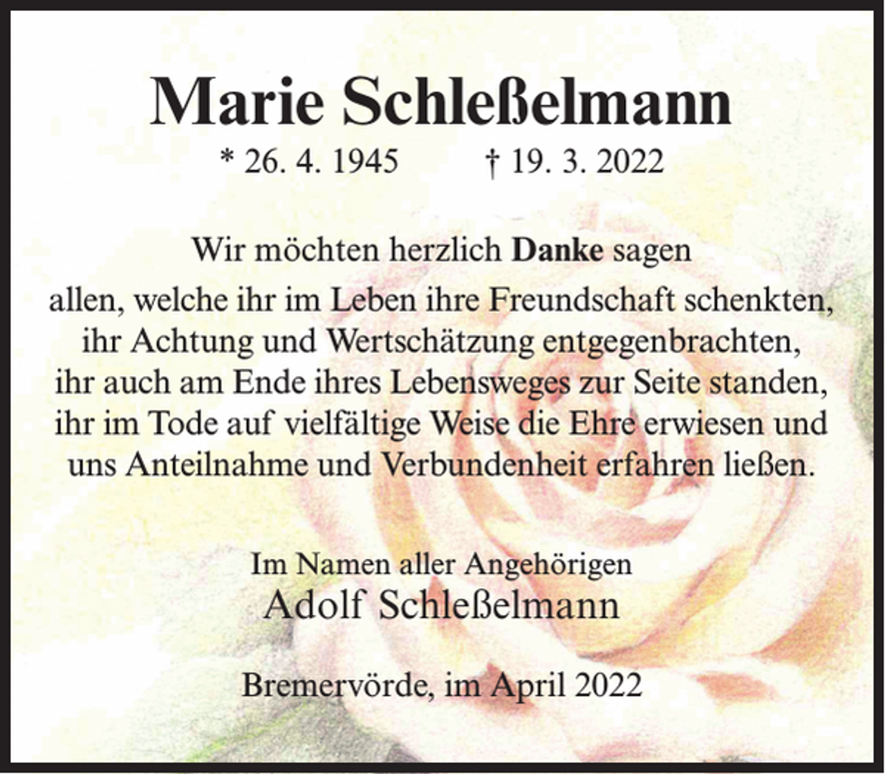 <p>Marie Schleßelmann<br />* 26. 4. 1945 † 19. 3. 2022<br />Wir möchten herzlich Danke sagen<br />allen, welche ihr im Leben ihre Freundschaft schenkten,<br />ihr Achtung und Wertschätzung entgegenbrachten,<br />ihr auch am Ende ihres Lebensweges zur Seite standen,<br />ihr im Tode auf vielfältige Weise die Ehre erwiesen und<br />uns Anteilnahme und Verbundenheit erfahren ließen.<br />Im Namen aller Angehörigen</p><p>Adolf Schleßelmann</p><p>Bremervörde, im April 2022</p>