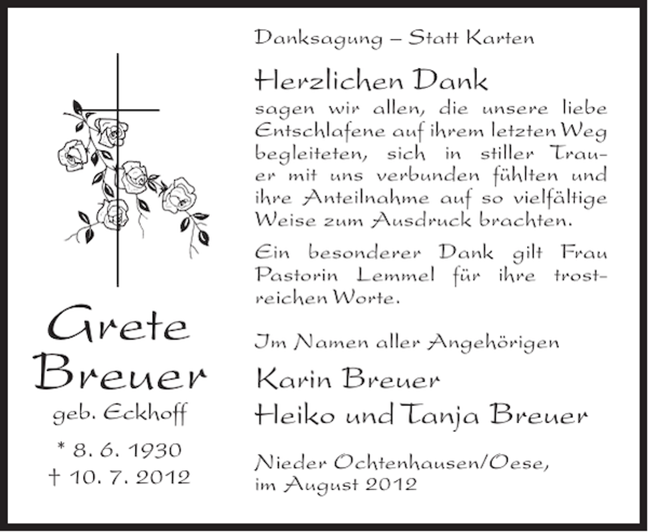 <p>Danksagung – Statt Karten</p><p>Herzlichen Dank</p><p>Grete<br />Breuer<br />geb. Eckhoff<br />* 8. 6. 1930<br />† 10. 7. 2012</p><p>sagen wir allen, die unsere liebe<br />Entschlafene auf ihrem letzten Weg<br />begleiteten, sich in stiller Trauer mit uns verbunden fühlten und<br />ihre Anteilnahme auf so vielfältige<br />Weise zum Ausdruck brachten.<br />Ein besonderer Dank gilt Frau<br />Pastorin Lemmel für ihre trostreichen Worte.<br />Im Namen aller Angehörigen</p><p>Karin Breuer<br />Heiko und Tanja Breuer<br />Nieder Ochtenhausen/Oese,<br />im August 2012</p>