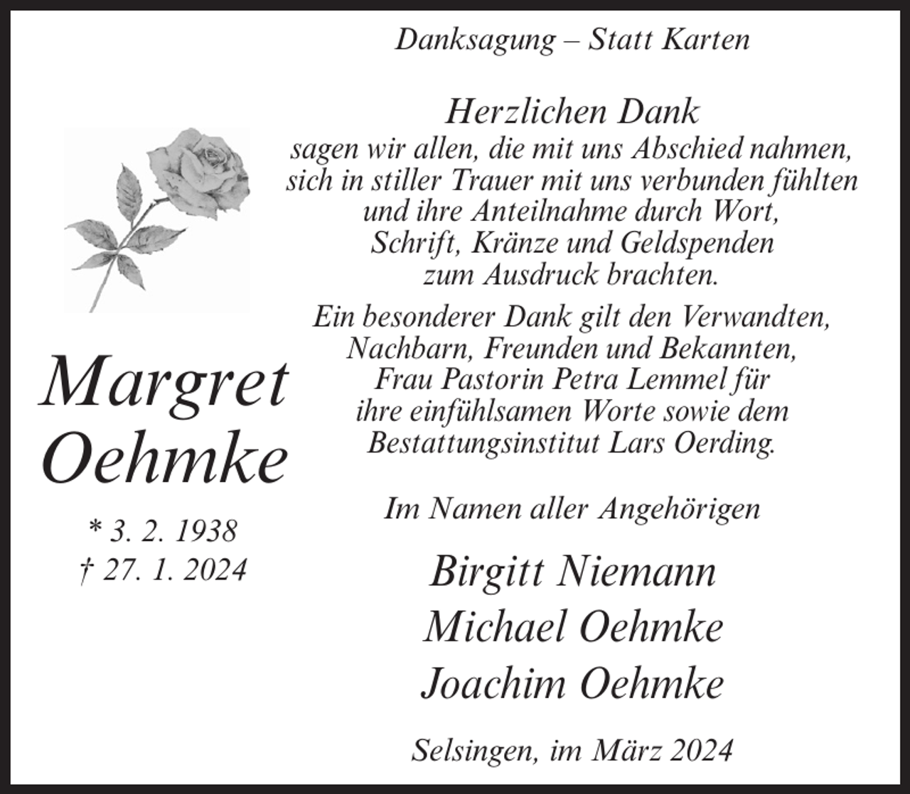 <p>Danksagung – Statt Karten</p><p>Herzlichen Dank</p><p>sagen wir allen, die mit uns Abschied nahmen,<br />sich in stiller Trauer mit uns verbunden fühlten<br />und ihre Anteilnahme durch Wort,<br />Schrift, Kränze und Geldspenden<br />zum Ausdruck brachten.<br />Ein besonderer Dank gilt den Verwandten,<br />Nachbarn, Freunden und Bekannten,<br />Frau Pastorin Petra Lemmel für<br />ihre einfühlsamen Worte sowie dem<br />Bestattungsinstitut Lars Oerding.</p><p>Margret<br />Oehmke<br />* 3. 2. 1938<br />† 27. 1. 2024</p><p>Im Namen aller Angehörigen</p><p>Birgitt Niemann<br />Michael Oehmke<br />Joachim Oehmke<br />Selsingen, im März 2024</p>