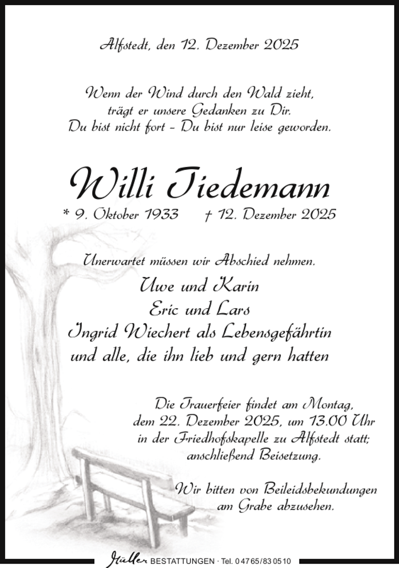 <p>Alfstedt, den 12. Dezember 2025<br />Wenn der Wind durch den Wald zieht,<br />trägt er unsere Gedanken zu Dir.<br />Du bist nicht fort – Du bist nur leise geworden.</p><p>Willi Tiedemann</p><p>* 9. Oktober 1933</p><p>† 12. Dezember 2025</p><p>Unerwartet müssen wir Abschied nehmen.</p><p>Uwe und Karin<br />Eric und Lars<br />Ingrid Wiechert als Lebensgefährtin<br />und alle, die ihn lieb und gern hatten<br />Die Trauerfeier findet am Montag,<br />dem 22. Dezember 2025, um 13.00 Uhr<br />in der Friedhofskapelle zu Alfstedt statt;<br />anschließend Beisetzung.<br />Wir bitten von Beileidsbekundungen<br />am Grabe abzusehen.<br />BESTATTUNGEN ∙ Tel. 0 47 65 /83 05 10</p>