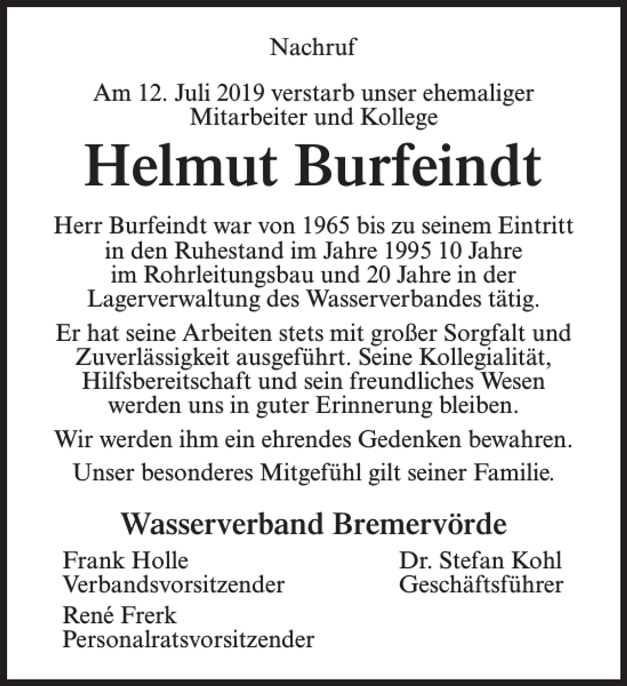 <p>Nachruf<br />Am 12. Juli 2019 verstarb unser ehemaliger<br />Mitarbeiter und Kollege</p><p>Helmut Burfeindt<br />Herr Burfeindt war von 1965 bis zu seinem Eintritt<br />in den Ruhestand im Jahre 1995 10 Jahre<br />im Rohrleitungsbau und 20 Jahre in der<br />Lagerverwaltung des Wasserverbandes tätig.<br />Er hat seine Arbeiten stets mit großer Sorgfalt und<br />Zuverlässigkeit ausgeführt. Seine Kollegialität,<br />Hilfsbereitschaft und sein freundliches Wesen<br />werden uns in guter Erinnerung bleiben.<br />Wir werden ihm ein ehrendes Gedenken bewahren.<br />Unser besonderes Mitgefühl gilt seiner Familie.</p><p>Wasserverband Bremervörde<br />Frank Holle<br />Dr. Stefan Kohl<br />Verbandsvorsitzender Geschäftsführer<br />René Frerk<br />Personalratsvorsitzender</p>