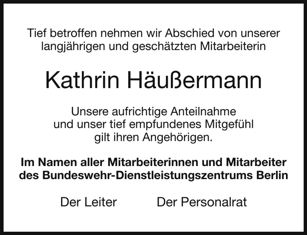 <p>Tief betroffen nehmen wir Abschied von unserer<br />langjährigen und geschätzten Mitarbeiterin</p><p>Kathrin Häußermann<br />Unsere aufrichtige Anteilnahme<br />und unser tief empfundenes Mitgefühl<br />gilt ihren Angehörigen.<br />Im Namen aller Mitarbeiterinnen und Mitarbeiter<br />des Bundeswehr-Dienstleistungszentrums Berlin</p><p>Der Leiter</p><p>Der Personalrat</p>