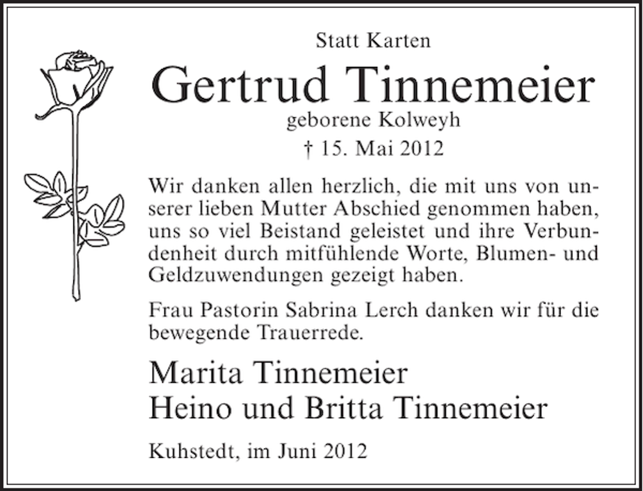 <p>Statt Karten</p><p>Gertrud Tinnemeier<br />geborene Kolweyh<br />† 15. Mai 2012<br />Wir danken allen herzlich, die mit uns von unserer lieben Mutter Abschied genommen haben,<br />uns so viel Beistand geleistet und ihre Verbundenheit durch mitfühlende Worte, Blumen- und<br />Geldzuwendungen gezeigt haben.<br />Frau Pastorin Sabrina Lerch danken wir für die<br />bewegende Trauerrede.</p><p>Marita Tinnemeier<br />Heino und Britta Tinnemeier<br />Kuhstedt, im Juni 2012</p>