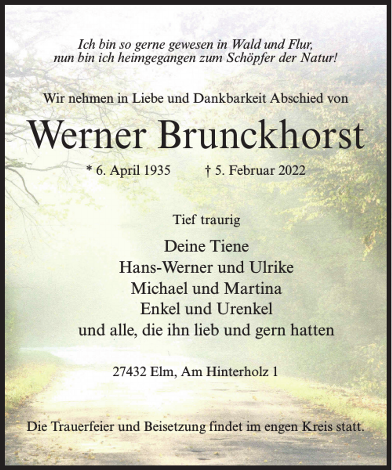 <p>Ich bin so gerne gewesen in Wald und Flur,<br />nun bin ich heimgegangen zum Schöpfer der Natur!<br />Wir nehmen in Liebe und Dankbarkeit Abschied von</p><p>Werner Brunckhorst<br />* 6. April 1935 † 5. Februar 2022<br />Tief traurig</p><p>Deine Tiene<br />Hans-Werner und Ulrike<br />Michael und Martina<br />Enkel und Urenkel<br />und alle, die ihn lieb und gern hatten<br />27432 Elm, Am Hinterholz 1</p><p>Die Trauerfeier und Beisetzung findet im engen Kreis statt.</p>