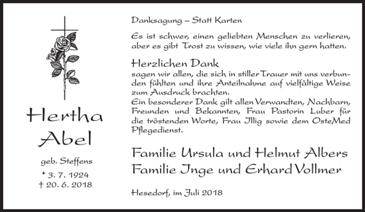 <p>Danksagung – Statt Karten<br />Es ist schwer, einen geliebten Menschen zu verlieren,<br />aber es gibt Trost zu wissen, wie viele ihn gern hatten.</p><p>Herzlichen Dank</p><p>Hertha<br />Abel<br />geb. Steffens<br />* 3. 7. 1924<br />† 20. 6. 2018</p><p>sagen wir allen, die sich in stiller Trauer mit uns verbunden fühlten und ihre Anteilnahme auf vielfältige Weise<br />zum Ausdruck brachten.<br />Ein besonderer Dank gilt allen Verwandten, Nachbarn,<br />Freunden und Bekannten, Frau Pastorin Luber für<br />die tröstenden Worte, Frau Illig sowie dem OsteMed<br />Pflege­dienst.</p><p>Familie Ursula und Helmut Albers<br />Familie Inge und Erhard Vollmer<br />Hesedorf, im Juli 2018</p>