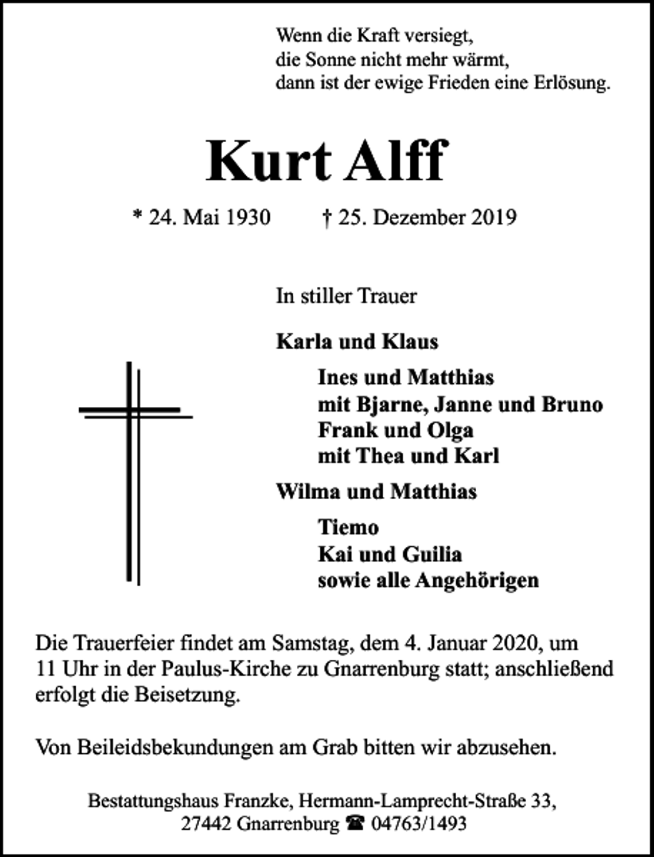 <p>Wenn die Kraft versiegt,<br />die Sonne nicht mehr wärmt,<br />dann ist der ewige Frieden eine Erlösung.</p><p>Kurt Alff<br />* 24. Mai 1930</p><p>† 25. Dezember 2019<br />In stiller Trauer<br />Karla und Klaus<br />Ines und Matthias<br />mit Bjarne, Janne und Bruno<br />Frank und Olga<br />mit Thea und Karl<br />Wilma und Matthias<br />Tiemo<br />Kai und Guilia<br />sowie alle Angehörigen</p><p>Die Trauerfeier findet am Samstag, dem 4. Januar 2020, um<br />11 Uhr in der Paulus-Kirche zu Gnarrenburg statt; anschließend<br />erfolgt die Beisetzung.<br />Von Beileidsbekundungen am Grab bitten wir abzusehen.<br />Bestattungshaus Franzke, Hermann-Lamprecht-Straße 33,<br />27442 Gnarrenburg ( 04763/1493</p>