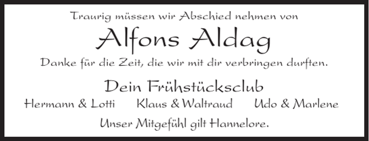 <p>Traurig müssen wir Abschied nehmen von</p><p>Alfons Aldag</p><p>Danke für die Zeit, die wir mit dir verbringen durften.</p><p>Dein Frühstücksclub</p><p>Hermann &amp; Lotti Klaus &amp; Waltraud Udo &amp; Marlene<br />Unser Mitgefühl gilt Hannelore.</p>