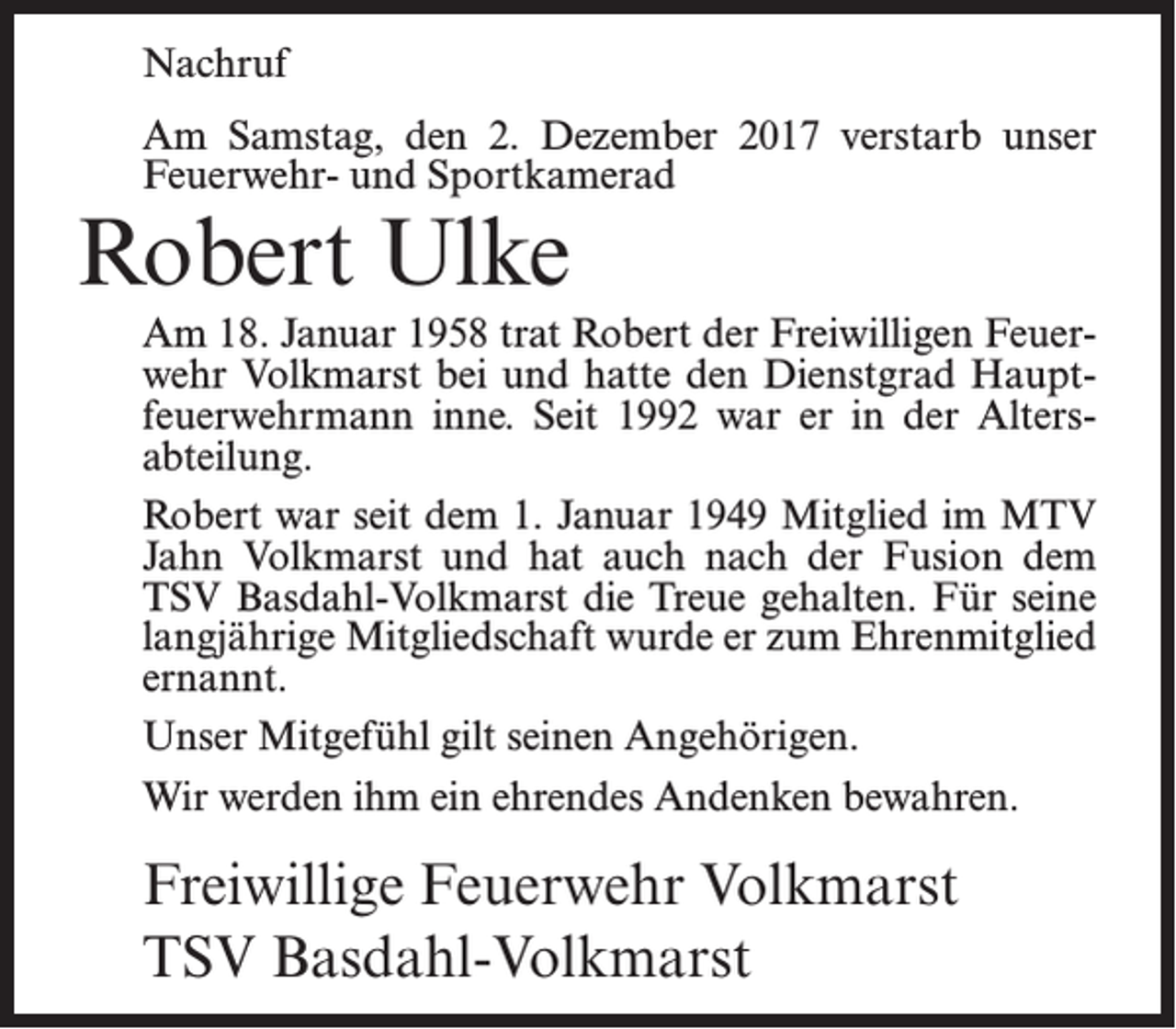 <p>Nachruf<br />Am Samstag, den 2. Dezember 2017 verstarb unser<br />Feuerwehr- und Sportkamerad</p><p>Robert Ulke</p><p>Am 18. Januar 1958 trat Robert der Freiwilligen Feuerwehr Volkmarst bei und hatte den Dienstgrad Haupt­<br />feuerwehrmann inne. Seit 1992 war er in der Alters­<br />abteilung.<br />Robert war seit dem 1. Januar 1949 Mitglied im MTV<br />Jahn Volkmarst und hat auch nach der Fusion dem<br />TSV Basdahl-Volkmarst die Treue gehalten. Für seine<br />langjährige Mitgliedschaft wurde er zum Ehrenmitglied<br />ernannt.<br />Unser Mitgefühl gilt seinen Angehörigen.<br />Wir werden ihm ein ehrendes Andenken bewahren.</p><p>Freiwillige Feuerwehr Volkmarst<br />TSV Basdahl-Volkmarst</p>