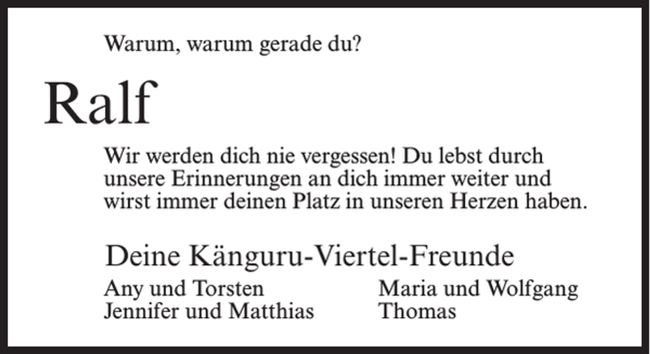 <p>Warum, warum gerade du?</p><p>Ralf<br />Wir werden dich nie vergessen! Du lebst durch<br />unsere Erinnerungen an dich immer weiter und<br />wirst immer deinen Platz in unseren Herzen haben.</p><p>Deine Känguru-Viertel-Freunde<br />Any und Torsten<br />Jennifer und Matthias</p><p>Maria und Wolfgang<br />Thomas</p>