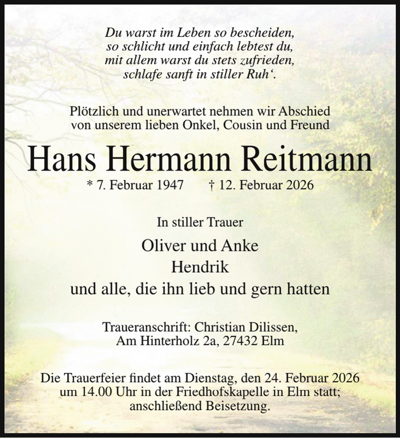 <p>Du warst im Leben so bescheiden,<br />so schlicht und einfach lebtest du,<br />mit allem warst du stets zufrieden,<br />schlafe sanft in stiller Ruh‘.<br />Plötzlich und unerwartet nehmen wir Abschied<br />von unserem lieben Onkel, Cousin und Freund</p><p>Hans Hermann Reitmann<br />* 7. Februar 1947</p><p>† 12. Februar 2026</p><p>In stiller Trauer</p><p>Oliver und Anke<br />Hendrik<br />und alle, die ihn lieb und gern hatten<br />Traueranschrift: Christian Dilissen,<br />Am Hinterholz 2a, 27432 Elm<br />Die Trauerfeier findet am Dienstag, den 24. Februar 2026<br />um 14.00 Uhr in der Friedhofskapelle in Elm statt;<br />anschließend Beisetzung.</p>
