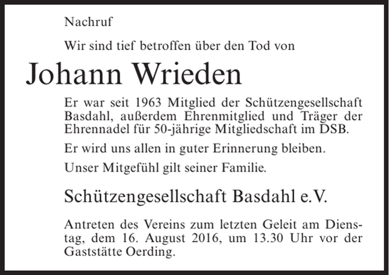 <p>Nachruf<br />Wir sind tief betroffen über den Tod von</p><p>Johann Wrieden<br />Er war seit 1963 Mitglied der Schützengesellschaft<br />Basdahl, außerdem Ehrenmitglied und Träger der<br />Ehrennadel für 50-jährige Mitgliedschaft im DSB.<br />Er wird uns allen in guter Erinnerung bleiben.<br />Unser Mitgefühl gilt seiner Familie.</p><p>Schützengesellschaft Basdahl e.V.<br />Antreten des Vereins zum letzten Geleit am Dienstag, dem 16. August 2016, um 13.30 Uhr vor der<br />Gaststätte Oerding.</p>