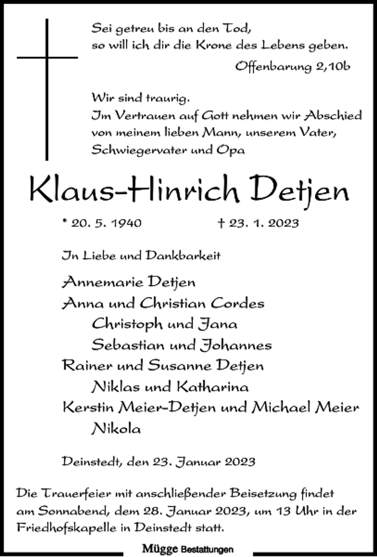 <p>Sei getreu bis an den Tod,<br />so will ich dir die Krone des Lebens geben.<br />Offenbarung 2,10b<br />Wir sind traurig.<br />Im Vertrauen auf Gott nehmen wir Abschied<br />von meinem lieben Mann, unserem Vater,<br />Schwiegervater und Opa</p><p>Klaus-Hinrich Detjen<br />* 20. 5. 1940</p><p>† 23. 1. 2023</p><p>In Liebe und Dankbarkeit</p><p>Annemarie Detjen<br />Anna und Christian Cordes<br />Christoph und Jana<br />Sebastian und Johannes<br />Rainer und Susanne Detjen<br />Niklas und Katharina<br />Kerstin Meier-Detjen und Michael Meier<br />Nikola<br />Deinstedt, den 23. Januar 2023<br />Die Trauerfeier mit anschließender Beisetzung findet<br />am Sonnabend, dem 28. Januar 2023, um 13 Uhr in der<br />Friedhofskapelle in Deinstedt statt.<br />Mügge Bestattungen</p>