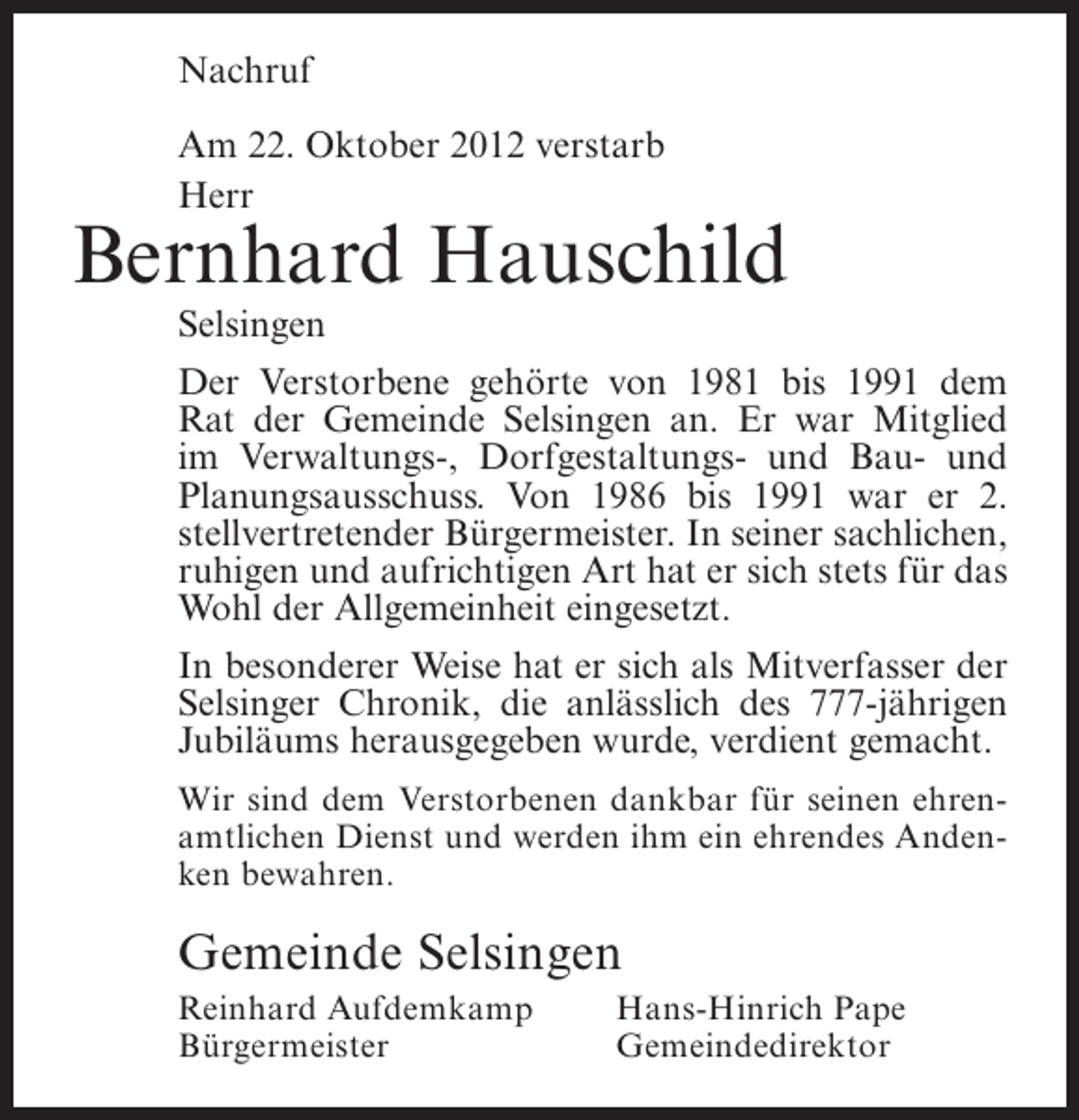<p>Nachruf<br />Am 22. Oktober 2012 verstarb<br />Herr</p><p>Bernhard Hauschild<br />Selsingen<br />Der Verstorbene gehörte von 1981 bis 1991 dem<br />Rat der Gemeinde Selsingen an. Er war Mitglied<br />im Verwaltungs-, Dorfgestaltungs- und Bau- und<br />Planungsausschuss. Von 1986 bis 1991 war er 2.<br />stellvertretender Bürgermeister. In seiner sachlichen,<br />ruhigen und aufrichtigen Art hat er sich stets für das<br />Wohl der Allgemeinheit eingesetzt.<br />In besonderer Weise hat er sich als Mitverfasser der<br />Selsinger Chronik, die anlässlich des 777-jährigen<br />Jubiläums herausgegeben wurde, verdient gemacht.<br />Wir sind dem Verstorbenen dankbar für seinen ehrenamtlichen Dienst und werden ihm ein ehrendes Andenken bewahren.</p><p>Gemeinde Selsingen<br />Reinhard Aufdemkamp<br />Bürgermeister</p><p>Hans-Hinrich Pape<br />Gemeindedirektor</p>