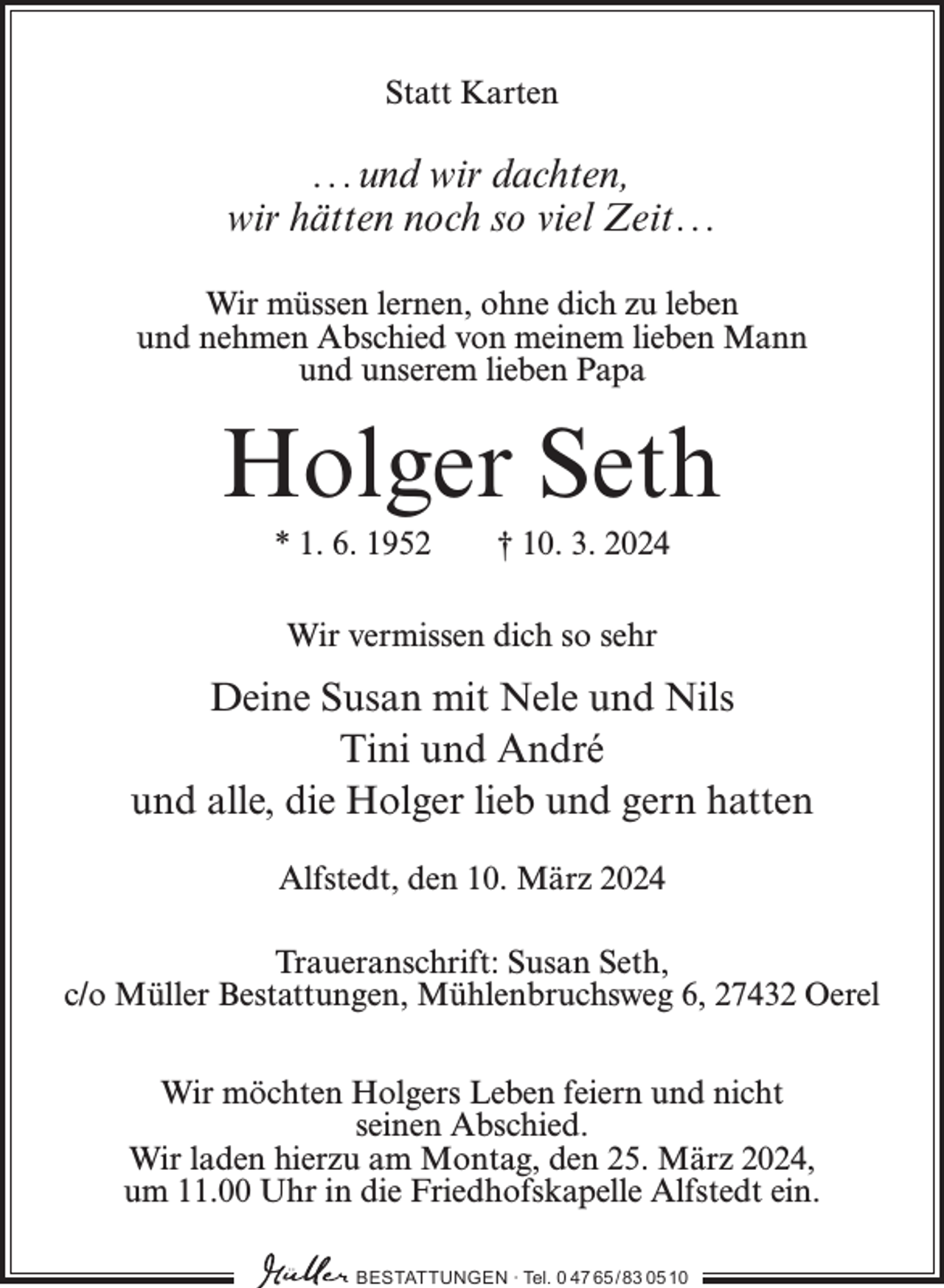 <p>Statt Karten</p><p>...und wir dachten,<br />wir hätten noch so viel Zeit...<br />Wir müssen lernen, ohne dich zu leben<br />und nehmen Abschied von meinem lieben Mann<br />und unserem lieben Papa</p><p>Holger Seth<br />* 1. 6. 1952</p><p>† 10. 3. 2024</p><p>Wir vermissen dich so sehr</p><p>Deine Susan mit Nele und Nils<br />Tini und André<br />und alle, die Holger lieb und gern hatten<br />Alfstedt, den 10. März 2024<br />Traueranschrift: Susan Seth,<br />c/o Müller Bestattungen, Mühlenbruchsweg 6, 27432 Oerel<br />Wir möchten Holgers Leben feiern und nicht<br />seinen Abschied.<br />Wir laden hierzu am Montag, den 25. März 2024,<br />um 11.00 Uhr in die Friedhofskapelle Alfstedt ein.<br />BESTATTUNGEN ∙ Tel. 0 47 65 /83 05 10</p>