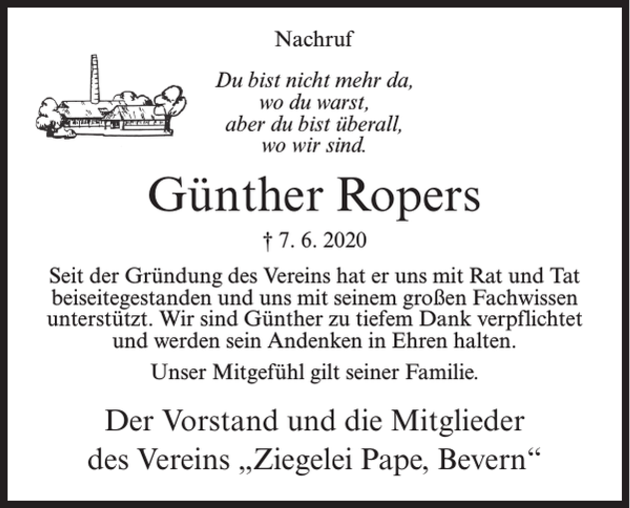 <p>Nachruf<br />Du bist nicht mehr da,<br />wo du warst,<br />aber du bist überall,<br />wo wir sind.</p><p>Günther Ropers<br />† 7. 6. 2020<br />Seit der Gründung des Vereins hat er uns mit Rat und Tat<br />beiseitegestanden und uns mit seinem großen Fachwissen<br />unterstützt. Wir sind Günther zu tiefem Dank verpflichtet<br />und werden sein Andenken in Ehren halten.<br />Unser Mitgefühl gilt seiner Familie.</p><p>Der Vorstand und die Mitglieder<br />des Vereins „Ziegelei Pape, Bevern“</p>