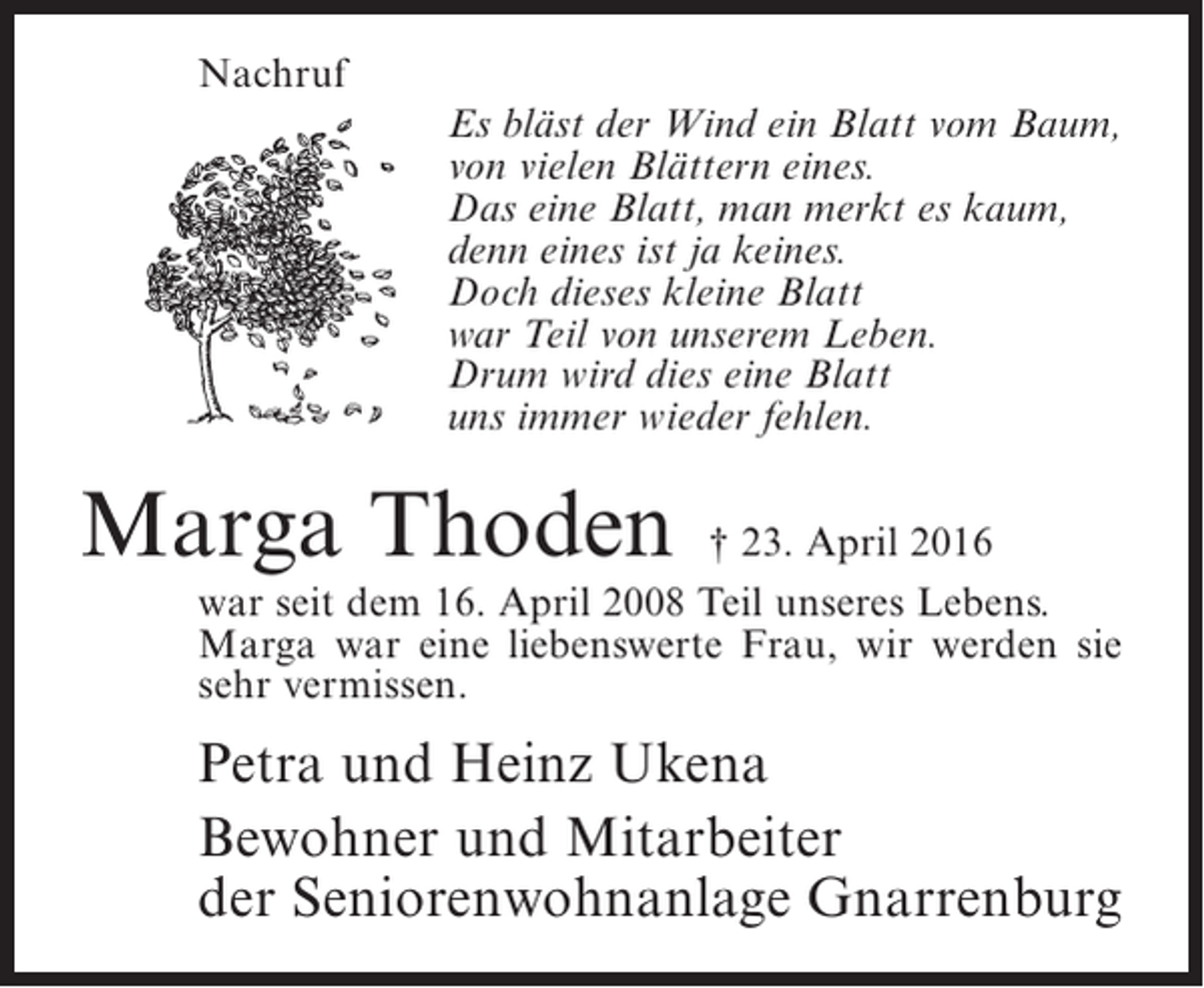 <p>Nachruf<br />Es bläst der Wind ein Blatt vom Baum,<br />von vielen Blättern eines.<br />Das eine Blatt, man merkt es kaum,<br />denn eines ist ja keines.<br />Doch dieses kleine Blatt<br />war Teil von unserem Leben.<br />Drum wird dies eine Blatt<br />uns immer wieder fehlen.</p><p>Marga Thoden</p><p>† 23. April 2016<br />war seit dem 16. April 2008 Teil unseres Lebens.<br />Marga war eine liebenswerte Frau, wir werden sie<br />sehr vermissen.</p><p>Petra und Heinz Ukena<br />Bewohner und Mitarbeiter<br />der Seniorenwohnanlage Gnarrenburg</p>