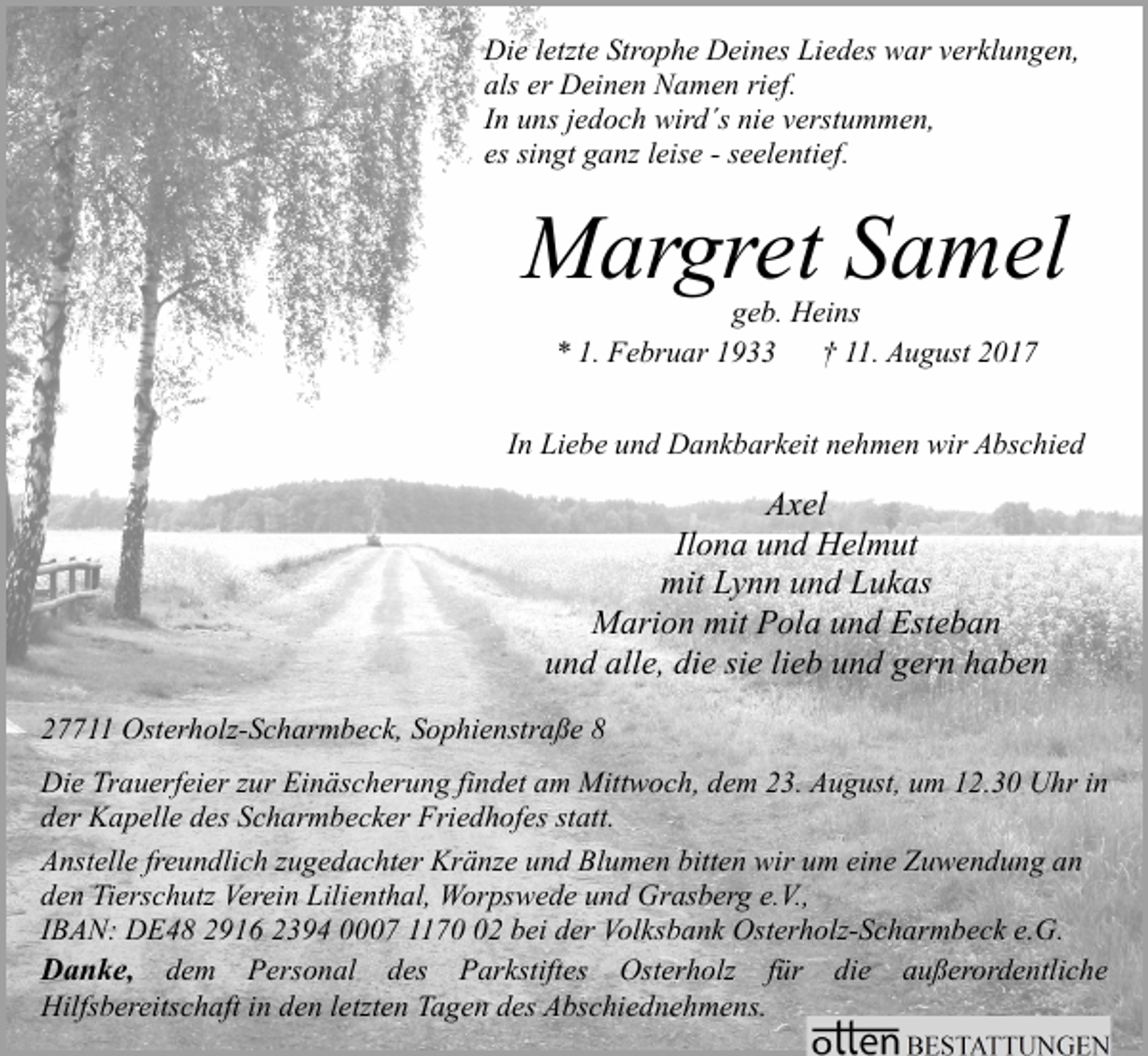 <p>Die letzte Strophe Deines Liedes war verklungen,<br />als er Deinen Namen rief.<br />In uns jedoch wird´s nie verstummen,<br />es singt ganz leise - seelentief.</p><p>Margret Samel<br />geb. Heins<br />* 1. Februar 1933<br />† 11. August 2017</p><p>In Liebe und Dankbarkeit nehmen wir Abschied</p><p>Axel<br />Ilona und Helmut<br />mit Lynn und Lukas<br />Marion mit Pola und Esteban<br />und alle, die sie lieb und gern haben<br />27711 Osterholz-Scharmbeck, Sophienstraße 8<br />Die Trauerfeier zur Einäscherung findet am Mittwoch, dem 23. August, um 12.30 Uhr in<br />der Kapelle des Scharmbecker Friedhofes statt.<br />Anstelle freundlich zugedachter Kränze und Blumen bitten wir um eine Zuwendung an<br />den Tierschutz Verein Lilienthal, Worpswede und Grasberg e.V.,<br />IBAN: DE48 2916 2394 0007 1172 bei der Volksbank Osterholz-Scharmbeck e.G.<br />Danke, dem Personal des Parkstiftes Osterholz für die außerordentliche<br />Hilfsbereitschaft in den letzten Tagen des Abschiednehmens.</p>