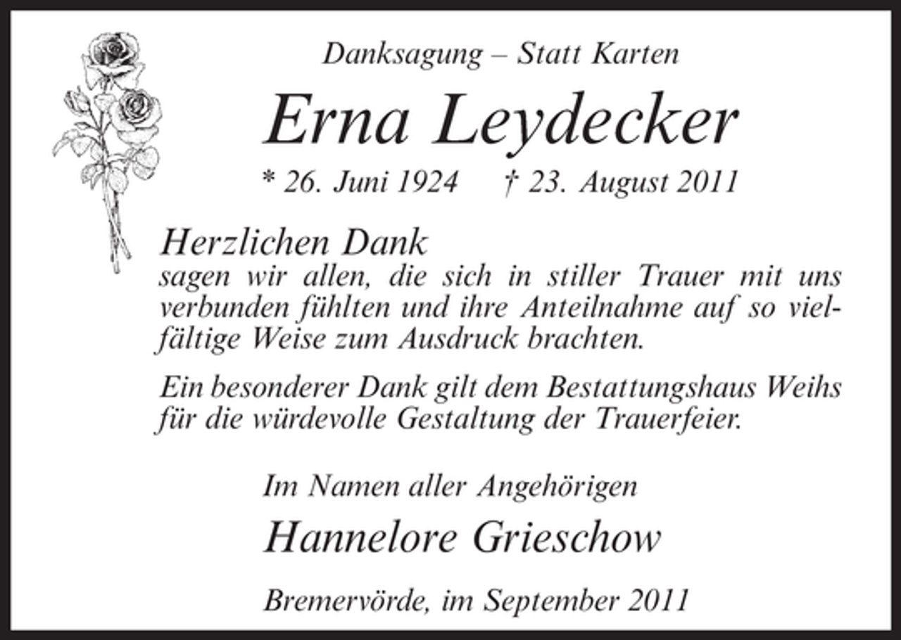 <p>Danksagung – Statt Karten</p><p>Erna Leydecker<br />* 26. Juni 1924</p><p>† 23. August 2011</p><p>Herzlichen Dank</p><p>sagen wir allen, die sich in stiller Trauer mit uns<br />verbunden fühlten und ihre Anteilnahme auf so vielfältige Weise zum Ausdruck brachten.<br />Ein besonderer Dank gilt dem Bestattungshaus Weihs<br />für die würdevolle Gestaltung der Trauerfeier.<br />Im Namen aller Angehörigen</p><p>Hannelore Grieschow<br />Bremervörde, im September 2011</p>