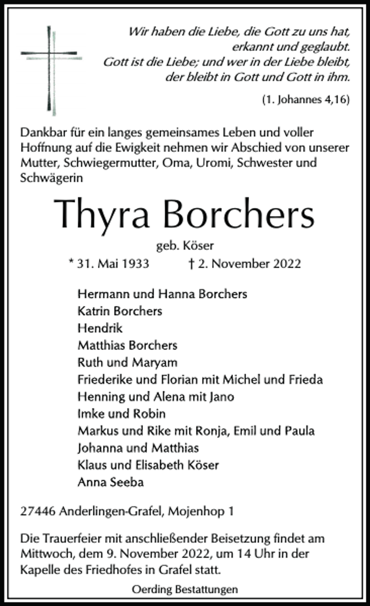 <p>Wir haben die Liebe, die Gott zu uns hat,<br />erkannt und geglaubt.<br />Gott ist die Liebe; und wer in der Liebe bleibt,<br />der bleibt in Gott und Gott in ihm.<br />(1. Johannes 4,16)</p><p>Dankbar für ein langes gemeinsames Leben und voller<br />Hoffnung auf die Ewigkeit nehmen wir Abschied von unserer<br />Mutter, Schwiegermutter, Oma, Uromi, Schwester und<br />Schwägerin</p><p>Thyra Borchers<br />* 31. Mai 1933</p><p>geb. Köser<br />† 2. November 2027446 Anderlingen-Grafel, Mojenhop 1<br />Die Trauerfeier mit anschließender Beisetzung findet am<br />Mittwoch, dem 9. November 2022, um 14 Uhr in der<br />Kapelle des Friedhofes in Grafel statt.<br />Oerding Bestattungen</p>