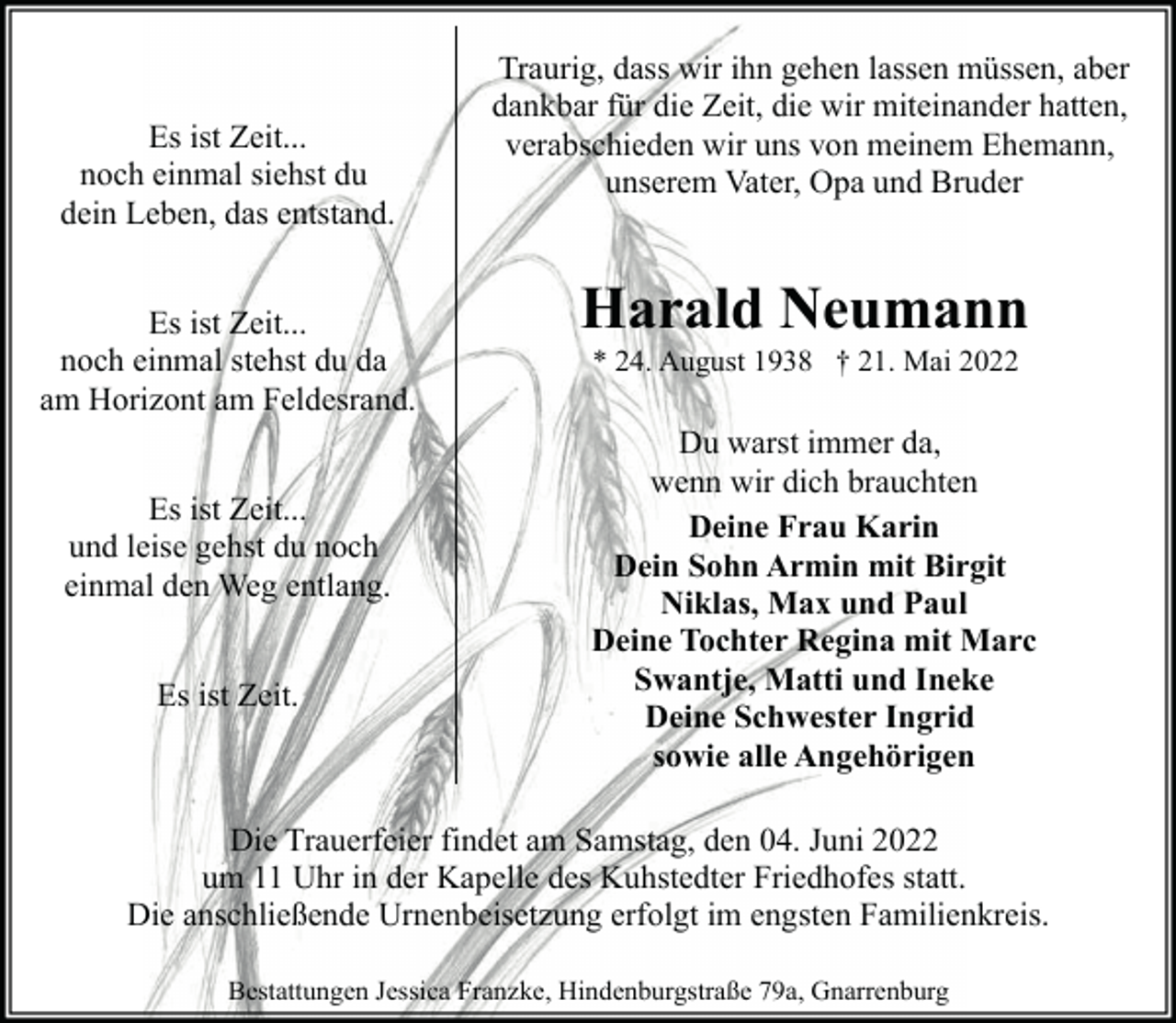 <p>Es ist Zeit...<br />noch einmal siehst du<br />dein Leben, das entstand.<br />Es ist Zeit...<br />noch einmal stehst du da<br />am Horizont am Feldesrand.<br />Es ist Zeit...<br />und leise gehst du noch<br />einmal den Weg entlang.<br />Es ist Zeit.</p><p>Traurig, dass wir ihn gehen lassen müssen, aber<br />dankbar für die Zeit, die wir miteinander hatten,<br />verabschieden wir uns von meinem Ehemann,<br />unserem Vater, Opa und Bruder</p><p>Harald Neumann<br />* 24. August 1938 † 21. Mai 2022</p><p>Du warst immer da,<br />wenn wir dich brauchten<br />Deine Frau Karin<br />Dein Sohn Armin mit Birgit<br />Niklas, Max und Paul<br />Deine Tochter Regina mit Marc<br />Swantje, Matti und Ineke<br />Deine Schwester Ingrid<br />sowie alle Angehörigen</p><p>Die Trauerfeier findet am Samstag, den 04. Juni 2022<br />um 11 Uhr in der Kapelle des Kuhstedter Friedhofes statt.<br />Die anschließende Urnenbeisetzung erfolgt im engsten Familienkreis.<br />Bestattungen Jessica Franzke, Hindenburgstraße 79a, Gnarrenburg</p>