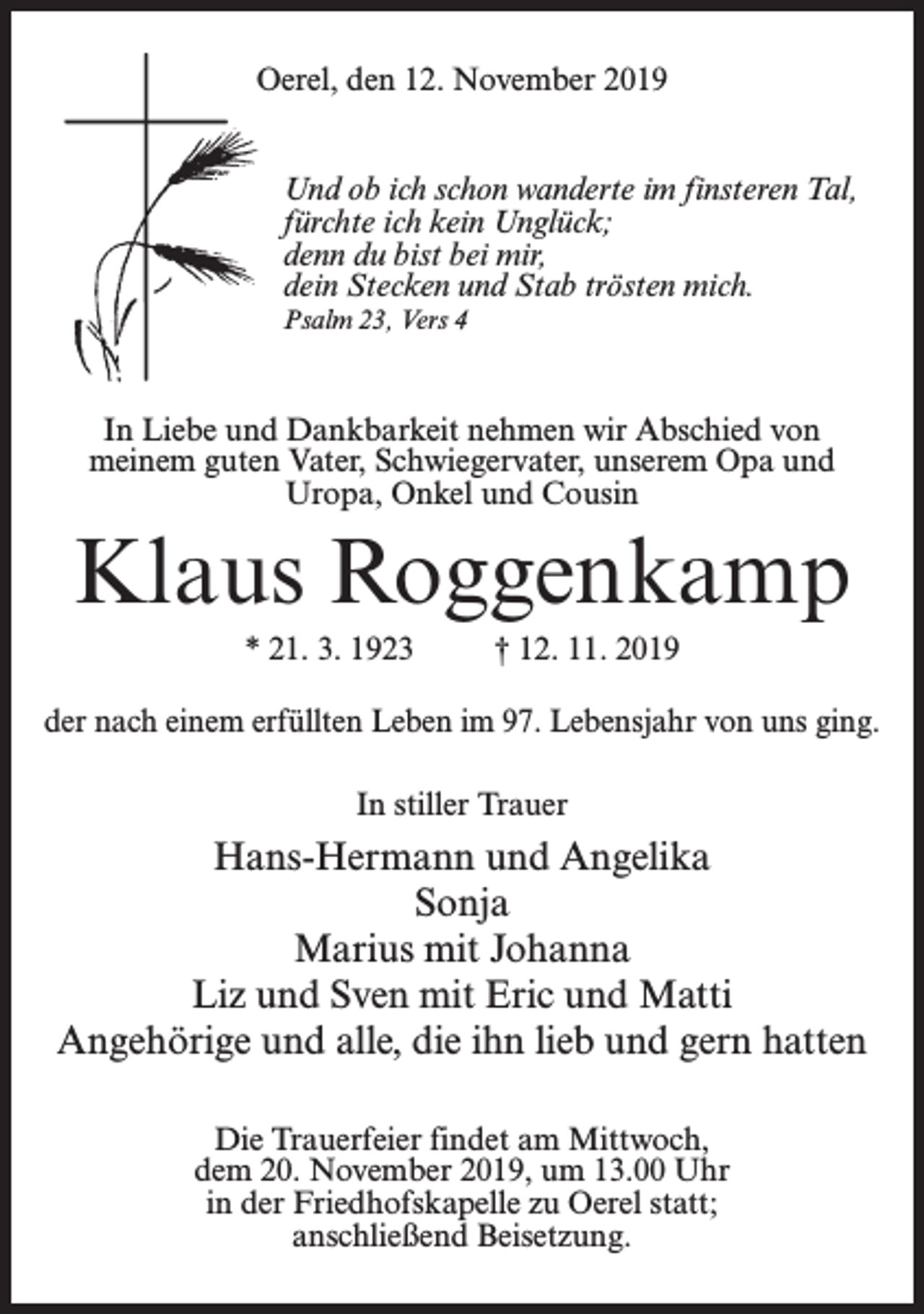 <p>Oerel, den 12. November 2019<br />Und ob ich schon wanderte im finsteren Tal,<br />fürchte ich kein Unglück;<br />denn du bist bei mir,<br />dein Stecken und Stab trösten mich.<br />Psalm 23, Vers 4</p><p>In Liebe und Dankbarkeit nehmen wir Abschied von<br />meinem guten Vater, Schwiegervater, unserem Opa und<br />Uropa, Onkel und Cousin</p><p>Klaus Roggenkamp<br />* 21. 3. 1923 † 12. 11. 2019<br />der nach einem erfüllten Leben im 97. Lebensjahr von uns ging.<br />In stiller Trauer</p><p>Hans-Hermann und Angelika<br />Sonja<br />Marius mit Johanna<br />Liz und Sven mit Eric und Matti<br />Angehörige und alle, die ihn lieb und gern hatten<br />Die Trauerfeier findet am Mittwoch,<br />dem 20. November 2019, um 13.00 Uhr<br />in der Friedhofskapelle zu Oerel statt;<br />anschließend Beisetzung.</p>