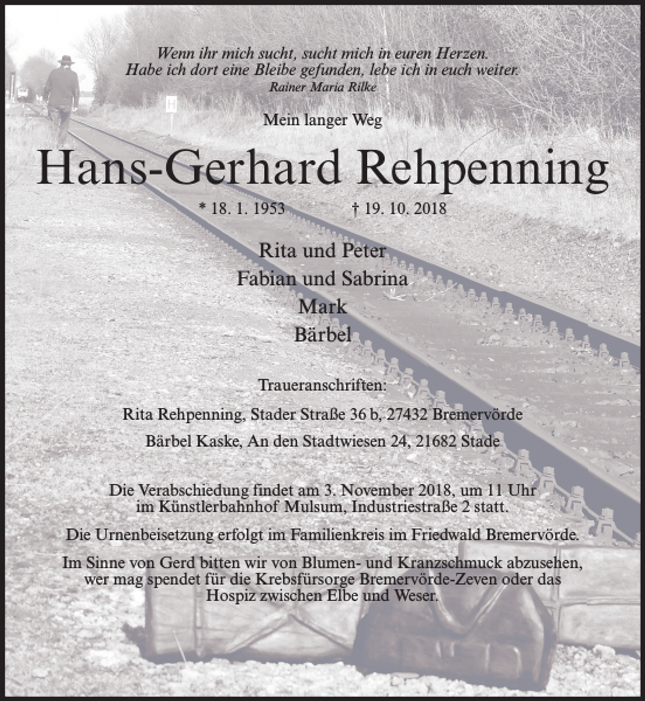 <p>Wenn ihr mich sucht, sucht mich in euren Herzen.<br />Habe ich dort eine Bleibe gefunden, lebe ich in euch weiter.<br />Rainer Maria Rilke</p><p>Mein langer Weg</p><p>Hans-Gerhard Rehpenning<br />* 18. 1. 1953</p><p>† 19. 10. 2018</p><p>Rita und Peter<br />Fabian und Sabrina<br />Mark<br />Bärbel<br />Traueranschriften:<br />Rita Rehpenning, Stader Straße 36 b, 27432 Bremervörde<br />Bärbel Kaske, An den Stadtwiesen 24, 21682 Stade<br />Die Verabschiedung findet am 3. November 2018, um 11 Uhr<br />im Künstlerbahnhof Mulsum, Industriestraße 2 statt.<br />Die Urnenbeisetzung erfolgt im Familienkreis im Friedwald Bremervörde.<br />Im Sinne von Gerd bitten wir von Blumen- und Kranzschmuck abzusehen,<br />wer mag spendet für die Krebsfürsorge Bremervörde-Zeven oder das<br />Hospiz zwischen Elbe und Weser.</p>