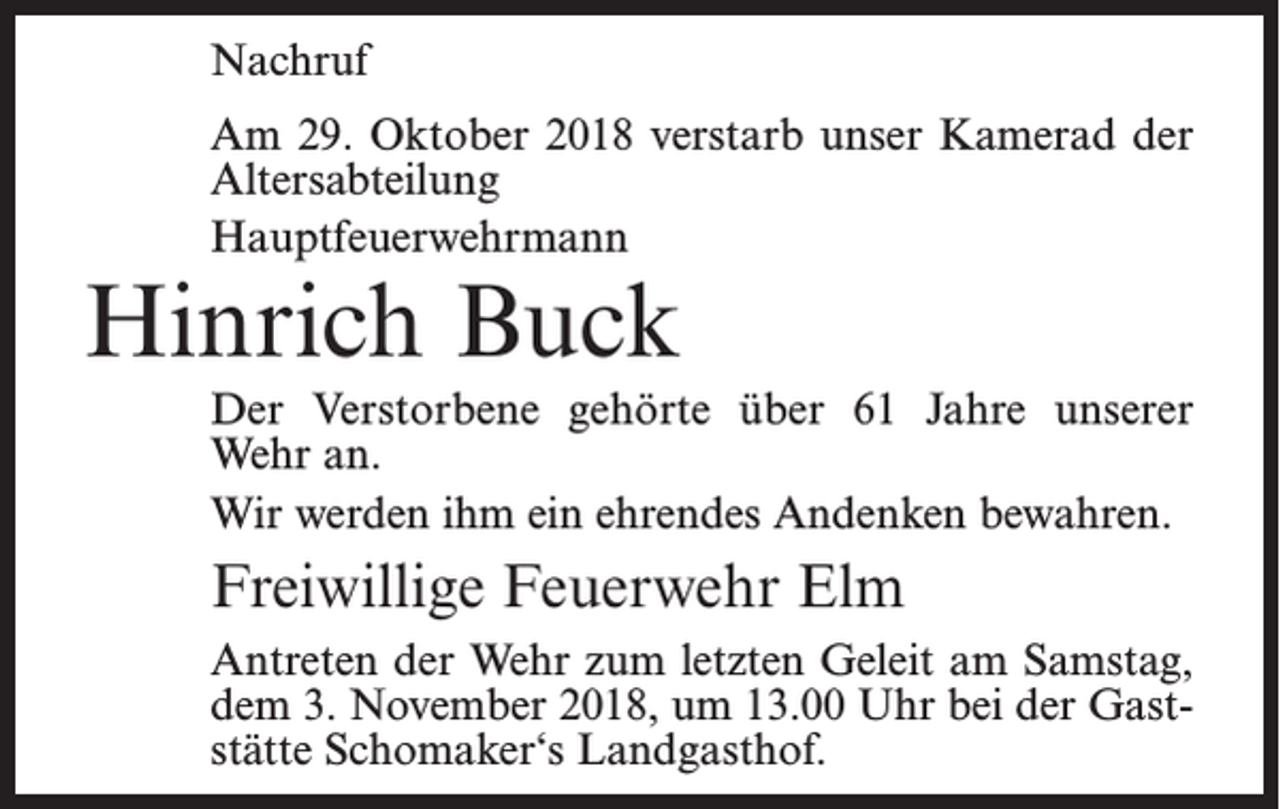 <p>Nachruf<br />Am 29. Oktober 2018 verstarb unser Kamerad der<br />Altersabteilung<br />Hauptfeuerwehrmann</p><p>Hinrich Buck</p><p>Der Verstorbene gehörte über 61 Jahre unserer<br />Wehr an.<br />Wir werden ihm ein ehrendes Andenken bewahren.</p><p>Freiwillige Feuerwehr Elm<br />Antreten der Wehr zum letzten Geleit am Samstag,<br />dem 3. November 2018, um 13.00 Uhr bei der Gaststätte Schomaker‘s Landgasthof.</p>