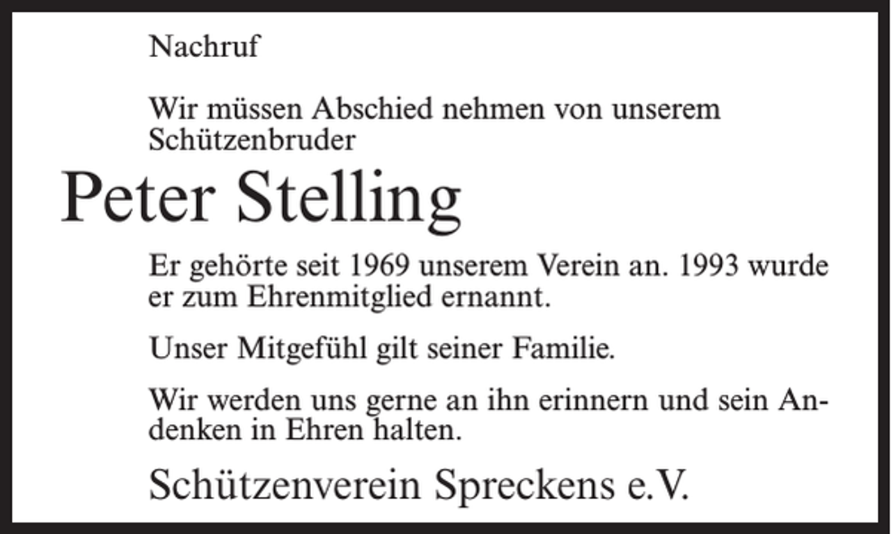 <p>Nachruf<br />Wir müssen Abschied nehmen von unserem<br />Schützenbruder</p><p>Peter Stelling</p><p>Er gehörte seit 1969 unserem Verein an. 1993 wurde<br />er zum Ehrenmitglied ernannt.<br />Unser Mitgefühl gilt seiner Familie.<br />Wir werden uns gerne an ihn erinnern und sein Andenken in Ehren halten.</p><p>Schützenverein Spreckens e.V.</p>