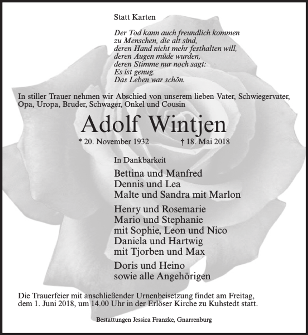 <p>Statt Karten<br />Der Tod kann auch freundlich kommen<br />zu Menschen, die alt sind,<br />deren Hand nicht mehr festhalten will,<br />deren Augen müde wurden,<br />deren Stimme nur noch sagt:<br />Es ist genug.<br />Das Leben war schön.<br />In stiller Trauer nehmen wir Abschied von unserem lieben Vater, Schwiegervater,<br />Opa, Uropa, Bruder, Schwager, Onkel und Cousin</p><p>Adolf Wintjen</p><p>* 20. November 1932</p><p>† 18. Mai 2018</p><p>In Dankbarkeit</p><p>Bettina und Manfred<br />Dennis und Lea<br />Malte und Sandra mit Marlon<br />Henry und Rosemarie<br />Mario und Stephanie<br />mit Sophie, Leon und Nico<br />Daniela und Hartwig<br />mit Tjorben und Max<br />Doris und Heino<br />sowie alle Angehörigen<br />Die Trauerfeier mit anschließender Urnenbeisetzung findet am Freitag,<br />dem 1. Juni 2018, um 14.00 Uhr in der Erlöser Kirche zu Kuhstedt statt.<br />Bestattungen Jessica Franzke, Gnarrenburg</p>
