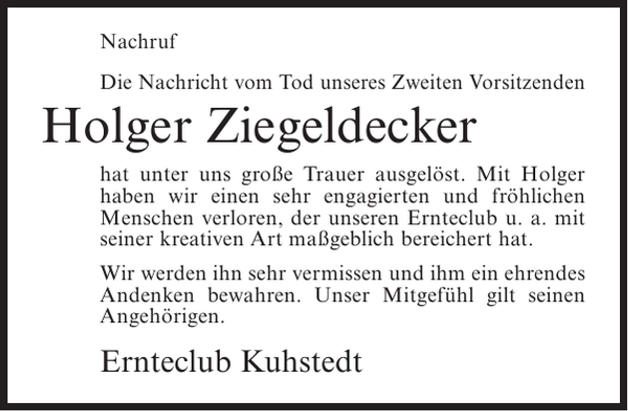 <p>Nachruf<br />Die Nachricht vom Tod unseres Zweiten Vorsitzenden</p><p>Holger Ziegeldecker<br />hat unter uns große Trauer ausgelöst. Mit Holger<br />haben wir einen sehr engagierten und fröhlichen<br />Menschen verloren, der unseren Ernteclub u. a. mit<br />seiner kreativen Art maßgeblich bereichert hat.<br />Wir werden ihn sehr vermissen und ihm ein ehrendes<br />Andenken bewahren. Unser Mitgefühl gilt seinen<br />Angehörigen.</p><p>Ernteclub Kuhstedt</p>
